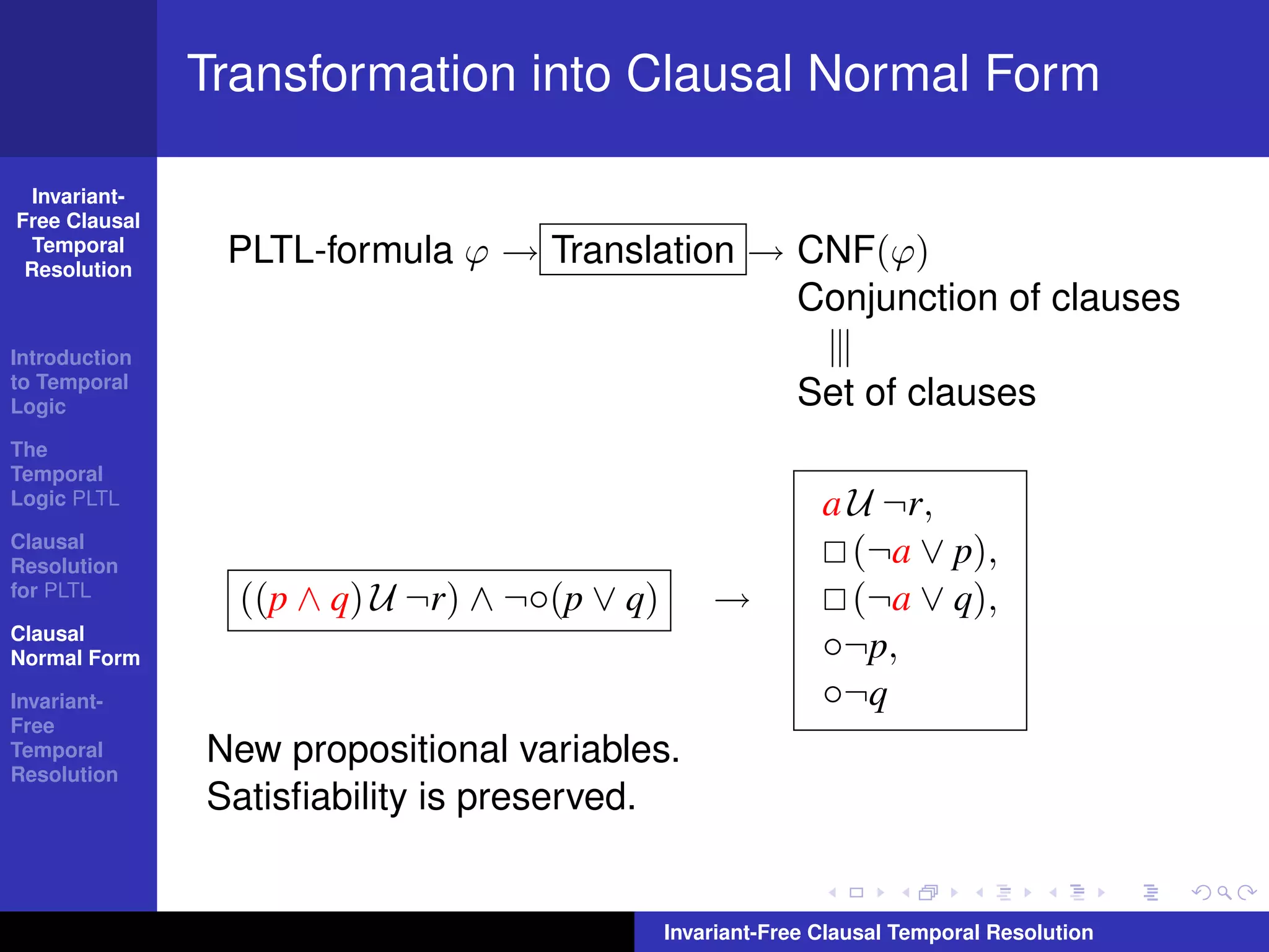 Transformation into Clausal Normal Form

  Invariant-
Free Clausal
  Temporal
 Resolution
                PLTL-formula ϕ → Translation → CNF(ϕ)
                                               Conjunction of clauses
Introduction
to Temporal
Logic                                                     Set of clauses
The
Temporal
Logic PLTL                                                   a U ¬r,
Clausal
Resolution
                                                               (¬a ∨ p),
for PLTL
                 ((p ∧ q) U ¬r) ∧ ¬◦(p ∨ q)       →            (¬a ∨ q),
Clausal
Normal Form                                                  ◦¬p,
Invariant-                                                   ◦¬q
Free
Temporal       New propositional variables.
Resolution
               Satisﬁability is preserved.


                                              Invariant-Free Clausal Temporal Resolution
 