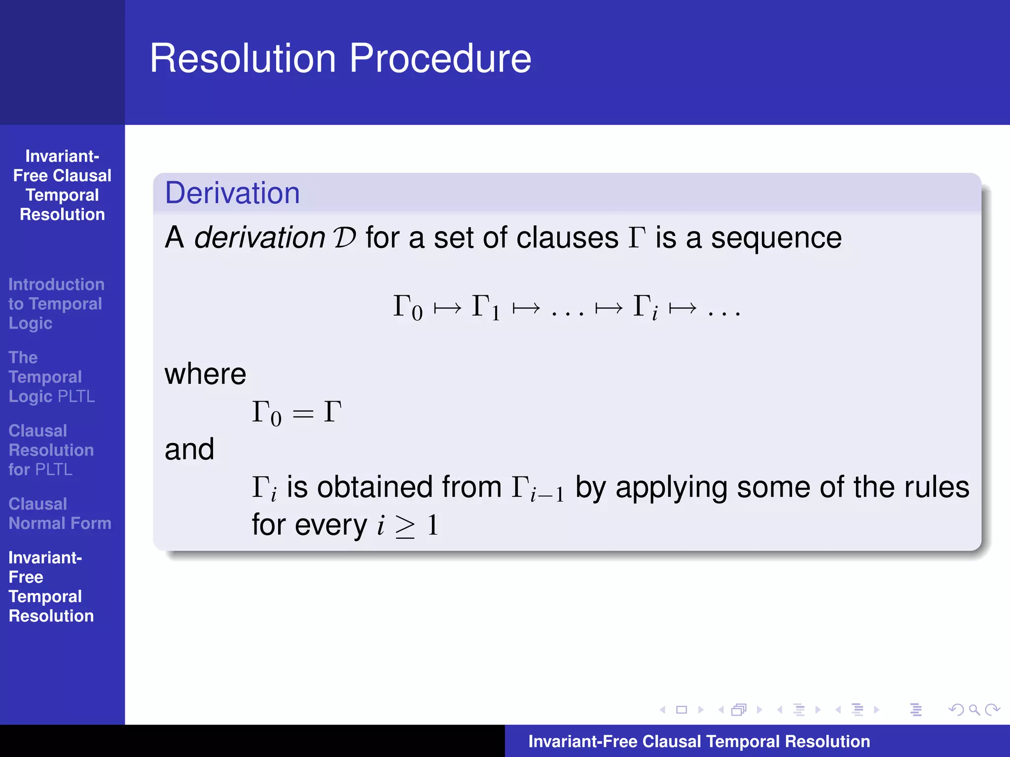 Resolution Procedure

  Invariant-
Free Clausal
  Temporal     Derivation
 Resolution
               A derivation D for a set of clauses Γ is a sequence
Introduction
to Temporal
Logic
                                 Γ0 → Γ1 → . . . → Γi → . . .
The
Temporal       where
Logic PLTL

Clausal
                       Γ0 = Γ
Resolution     and
for PLTL

Clausal
                       Γi is obtained from Γi−1 by applying some of the rules
Normal Form            for every i ≥ 1
Invariant-
Free
Temporal
Resolution




                                           Invariant-Free Clausal Temporal Resolution
 