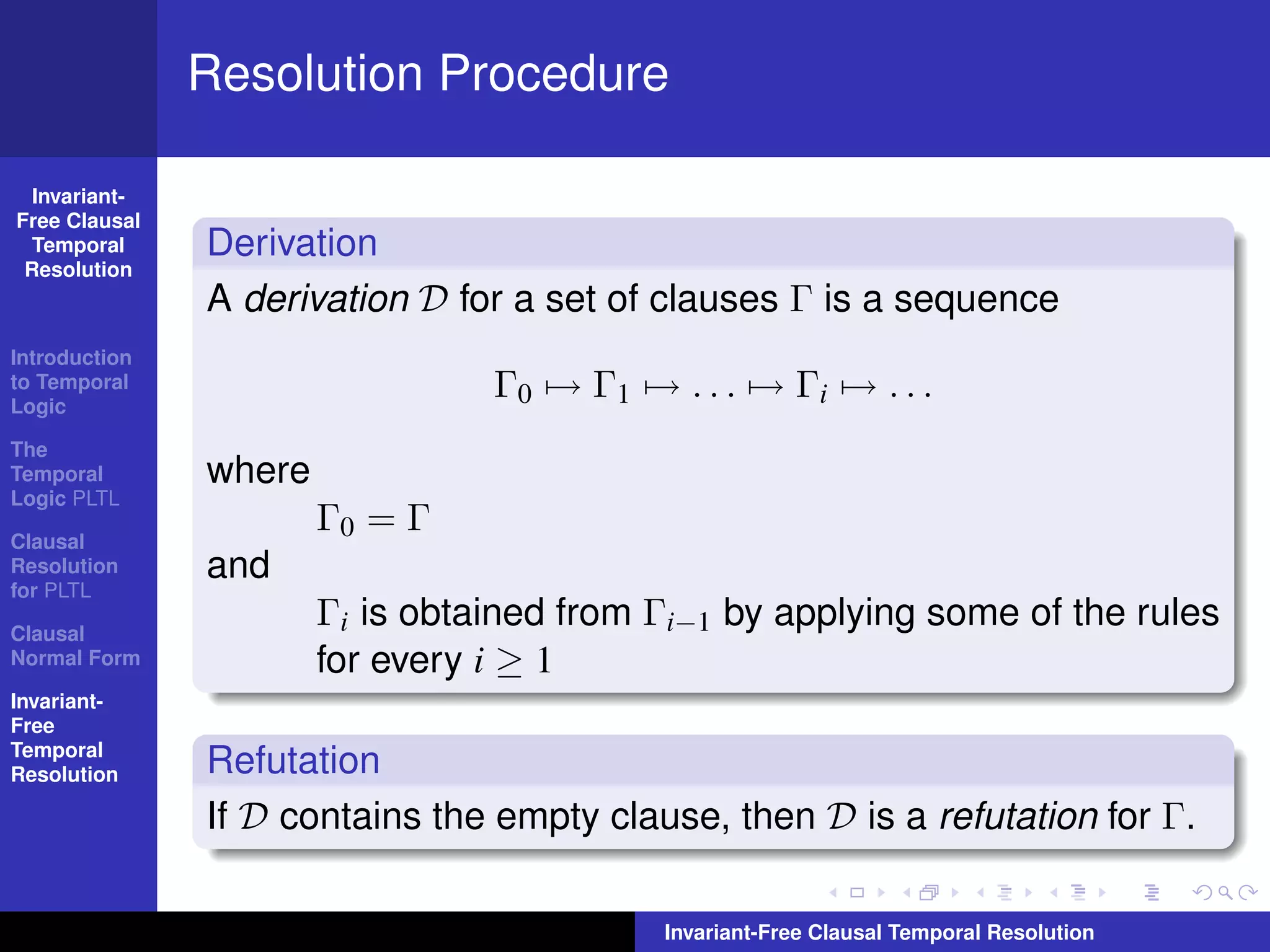 Resolution Procedure

  Invariant-
Free Clausal
  Temporal     Derivation
 Resolution
               A derivation D for a set of clauses Γ is a sequence
Introduction
to Temporal
Logic
                                 Γ0 → Γ1 → . . . → Γi → . . .
The
Temporal       where
Logic PLTL

Clausal
                       Γ0 = Γ
Resolution     and
for PLTL

Clausal
                       Γi is obtained from Γi−1 by applying some of the rules
Normal Form            for every i ≥ 1
Invariant-
Free
Temporal
Resolution     Refutation
               If D contains the empty clause, then D is a refutation for Γ.

                                           Invariant-Free Clausal Temporal Resolution
 