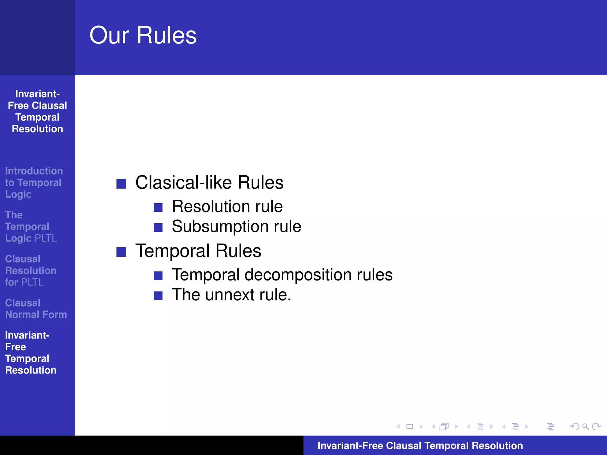 Our Rules

  Invariant-
Free Clausal
  Temporal
 Resolution



Introduction
to Temporal
Logic
                  Clasical-like Rules
The
                      Resolution rule
Temporal              Subsumption rule
Logic PLTL

Clausal
                  Temporal Rules
Resolution
for PLTL
                      Temporal decomposition rules
Clausal
                      The unnext rule.
Normal Form

Invariant-
Free
Temporal
Resolution




                                         Invariant-Free Clausal Temporal Resolution
 