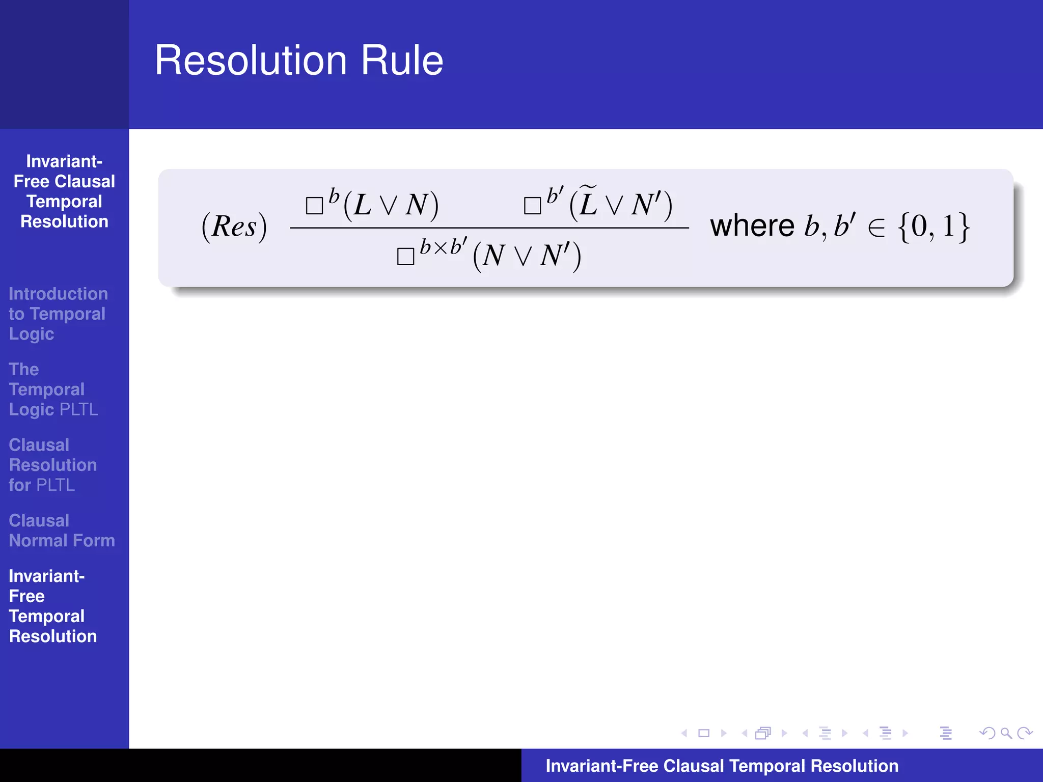 Resolution Rule

  Invariant-
Free Clausal
  Temporal               b (L   ∨ N)         b   (L ∨ N )
 Resolution      (Res)                                          where b, b ∈ {0, 1}
                                  b×b   (N ∨ N )
Introduction
to Temporal
Logic

The
Temporal
Logic PLTL

Clausal
Resolution
for PLTL

Clausal
Normal Form

Invariant-
Free
Temporal
Resolution




                                             Invariant-Free Clausal Temporal Resolution
 