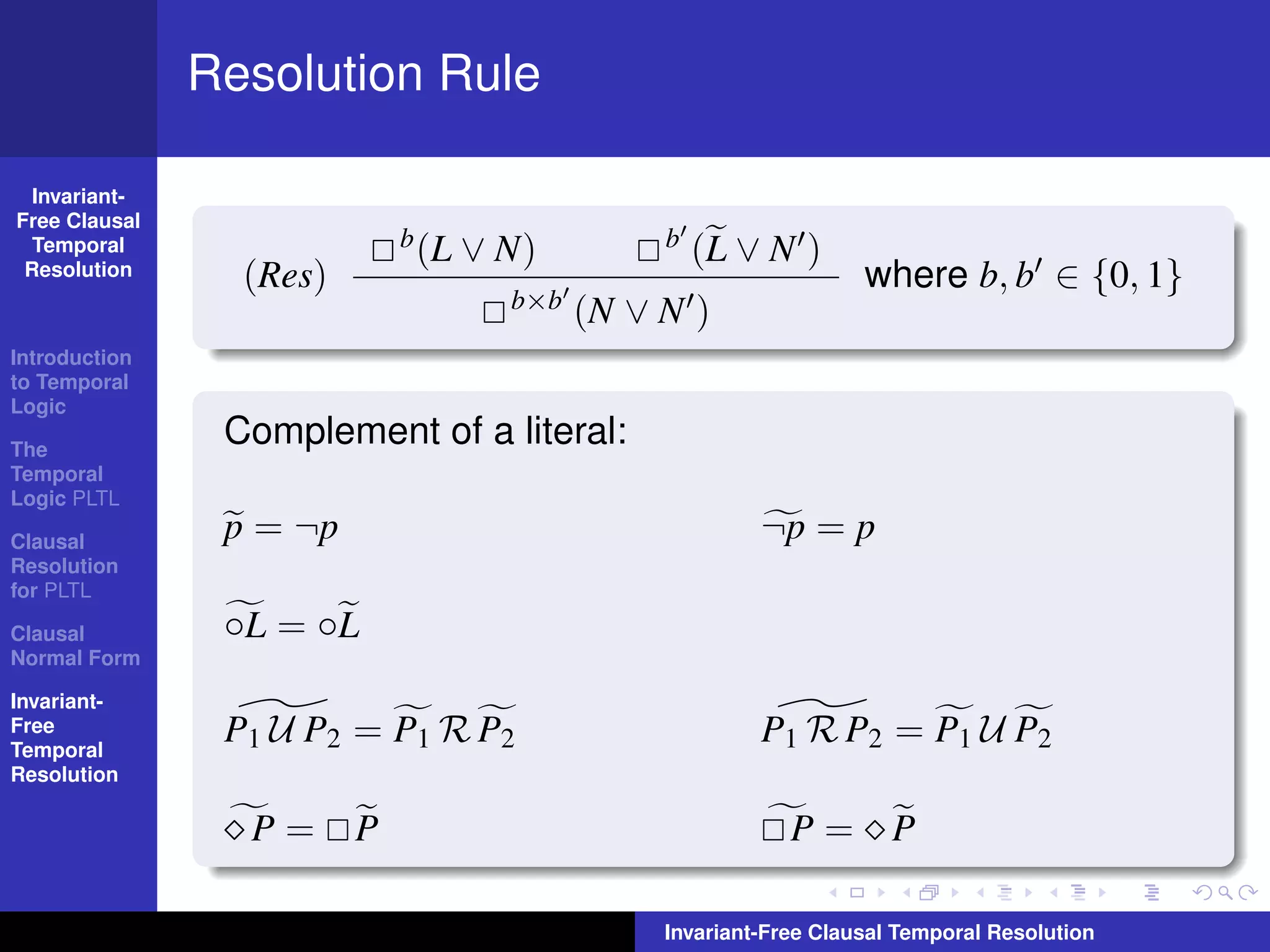 Resolution Rule

  Invariant-
Free Clausal
  Temporal                   b (L   ∨ N)         b   (L ∨ N )
 Resolution      (Res)                                              where b, b ∈ {0, 1}
                                      b×b   (N ∨ N )
Introduction
to Temporal
Logic

The
                Complement of a literal:
Temporal
Logic PLTL

Clausal         p = ¬p                                    ¬p = p
Resolution
for PLTL

Clausal         ◦L = ◦L
Normal Form

Invariant-
Free
Temporal
                P1 U P2 = P1 R P2                         P1 R P2 = P1 U P2
Resolution

                 P=      P                                   P= P

                                                 Invariant-Free Clausal Temporal Resolution
 