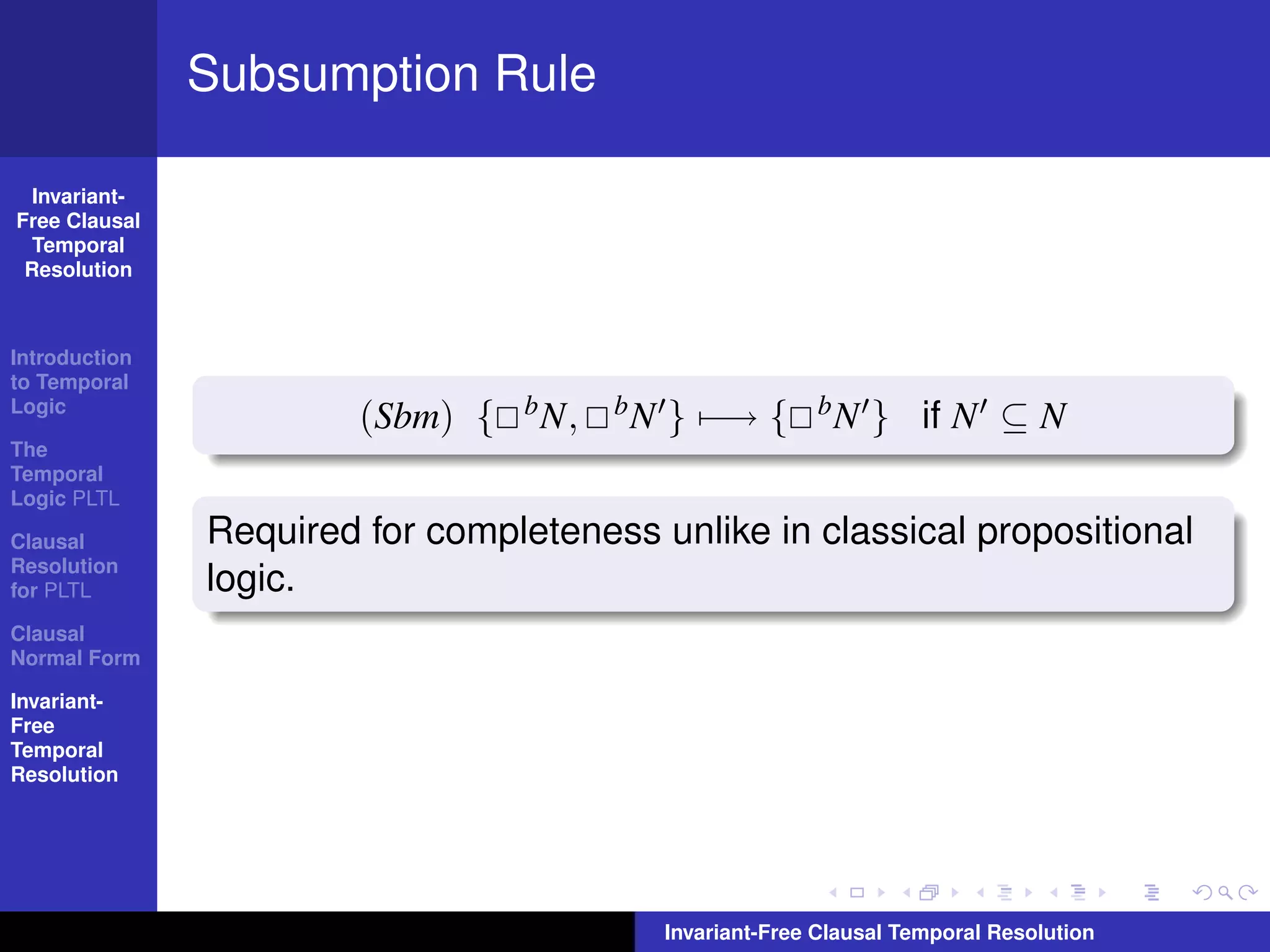 Subsumption Rule

  Invariant-
Free Clausal
  Temporal
 Resolution



Introduction
to Temporal
Logic
                        (Sbm) {   b N,   bN   } −→ {        bN    } if N ⊆ N
The
Temporal
Logic PLTL

Clausal        Required for completeness unlike in classical propositional
Resolution
for PLTL       logic.
Clausal
Normal Form

Invariant-
Free
Temporal
Resolution




                                              Invariant-Free Clausal Temporal Resolution
 