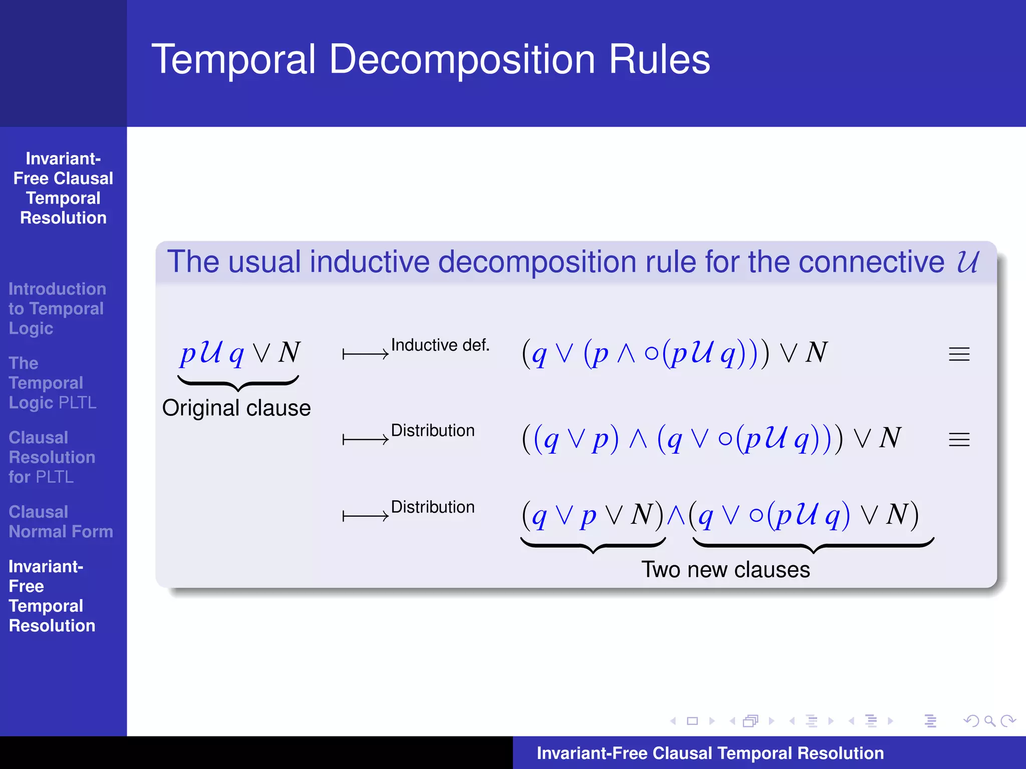 Temporal Decomposition Rules

  Invariant-
Free Clausal
  Temporal
 Resolution

               The usual inductive decomposition rule for the connective U
Introduction
to Temporal
Logic

The             pU q ∨ N         −→Inductive def. (q ∨ (p ∧ ◦(p U q))) ∨ N                      ≡
Temporal
Logic PLTL     Original clause
Clausal                          −→Distribution   ((q ∨ p) ∧ (q ∨ ◦(p U q))) ∨ N                ≡
Resolution
for PLTL

Clausal
Normal Form
                                 −→Distribution   (q ∨ p ∨ N)∧(q ∨ ◦(p U q) ∨ N)
Invariant-                                                     Two new clauses
Free
Temporal
Resolution




                                                   Invariant-Free Clausal Temporal Resolution
 