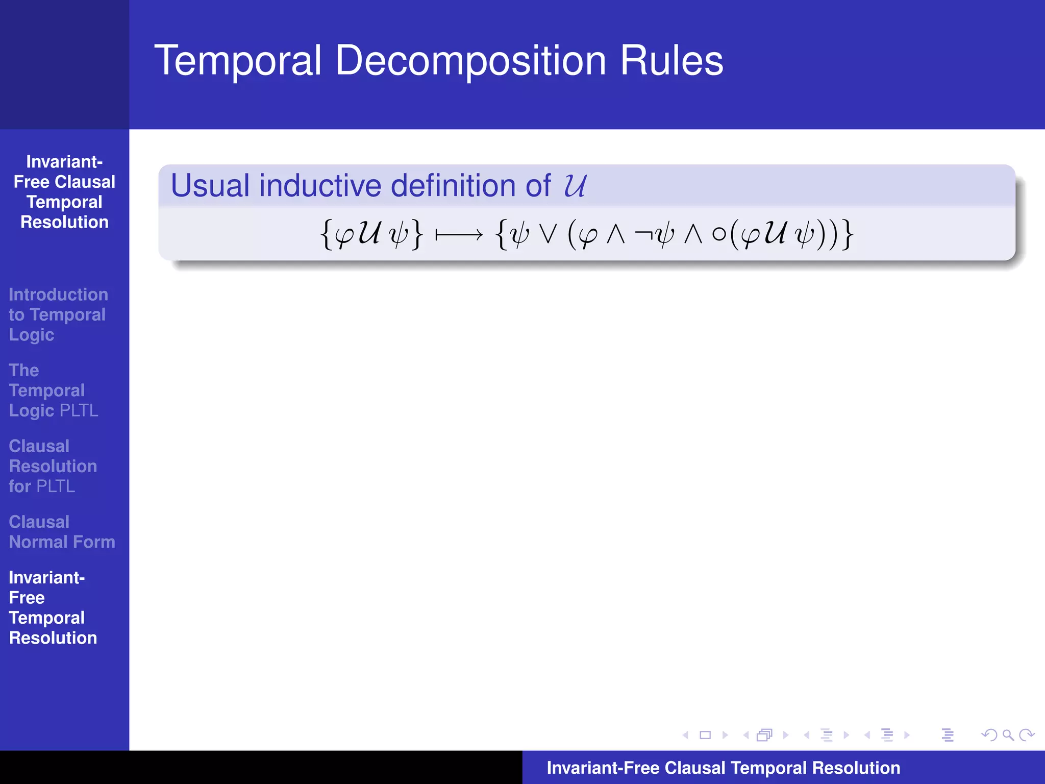 Temporal Decomposition Rules

  Invariant-
Free Clausal
  Temporal
               Usual inductive deﬁnition of U
 Resolution
                         {ϕ U ψ} −→ {ψ ∨ (ϕ ∧ ¬ψ ∧ ◦(ϕ U ψ))}
Introduction
to Temporal
Logic

The
Temporal
Logic PLTL

Clausal
Resolution
for PLTL

Clausal
Normal Form

Invariant-
Free
Temporal
Resolution




                                        Invariant-Free Clausal Temporal Resolution
 