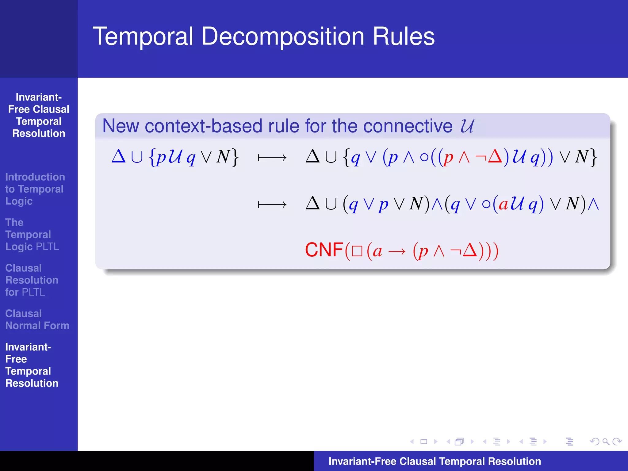 Temporal Decomposition Rules

  Invariant-
Free Clausal
  Temporal
 Resolution    New context-based rule for the connective U
                ∆ ∪ {p U q ∨ N} −→ ∆ ∪ {q ∨ (p ∧ ◦((p ∧ ¬∆) U q)) ∨ N}
Introduction
to Temporal
Logic                           −→ ∆ ∪ (q ∨ p ∨ N)∧(q ∨ ◦(a U q) ∨ N)∧
The
Temporal
Logic PLTL
                                      CNF( (a → (p ∧ ¬∆)))
Clausal
Resolution
for PLTL

Clausal
Normal Form

Invariant-
Free
Temporal
Resolution




                                         Invariant-Free Clausal Temporal Resolution
 