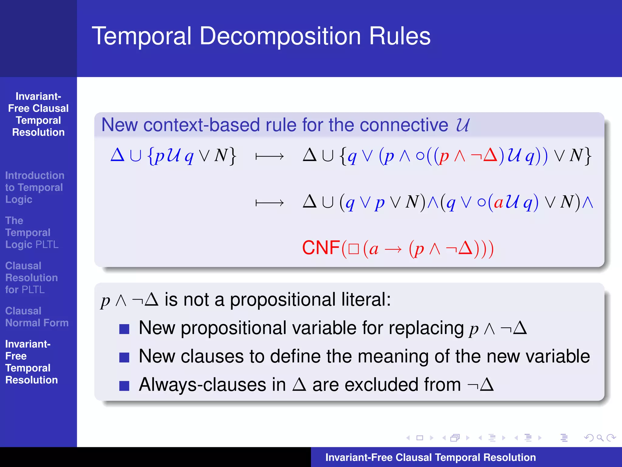 Temporal Decomposition Rules

  Invariant-
Free Clausal
  Temporal
 Resolution    New context-based rule for the connective U
                ∆ ∪ {p U q ∨ N} −→ ∆ ∪ {q ∨ (p ∧ ◦((p ∧ ¬∆) U q)) ∨ N}
Introduction
to Temporal
Logic                              −→ ∆ ∪ (q ∨ p ∨ N)∧(q ∨ ◦(a U q) ∨ N)∧
The
Temporal
Logic PLTL
                                         CNF( (a → (p ∧ ¬∆)))
Clausal
Resolution
for PLTL

Clausal
               p ∧ ¬∆ is not a propositional literal:
Normal Form
                   New propositional variable for replacing p ∧ ¬∆
Invariant-
Free
Temporal
                   New clauses to deﬁne the meaning of the new variable
Resolution
                   Always-clauses in ∆ are excluded from ¬∆


                                            Invariant-Free Clausal Temporal Resolution
 