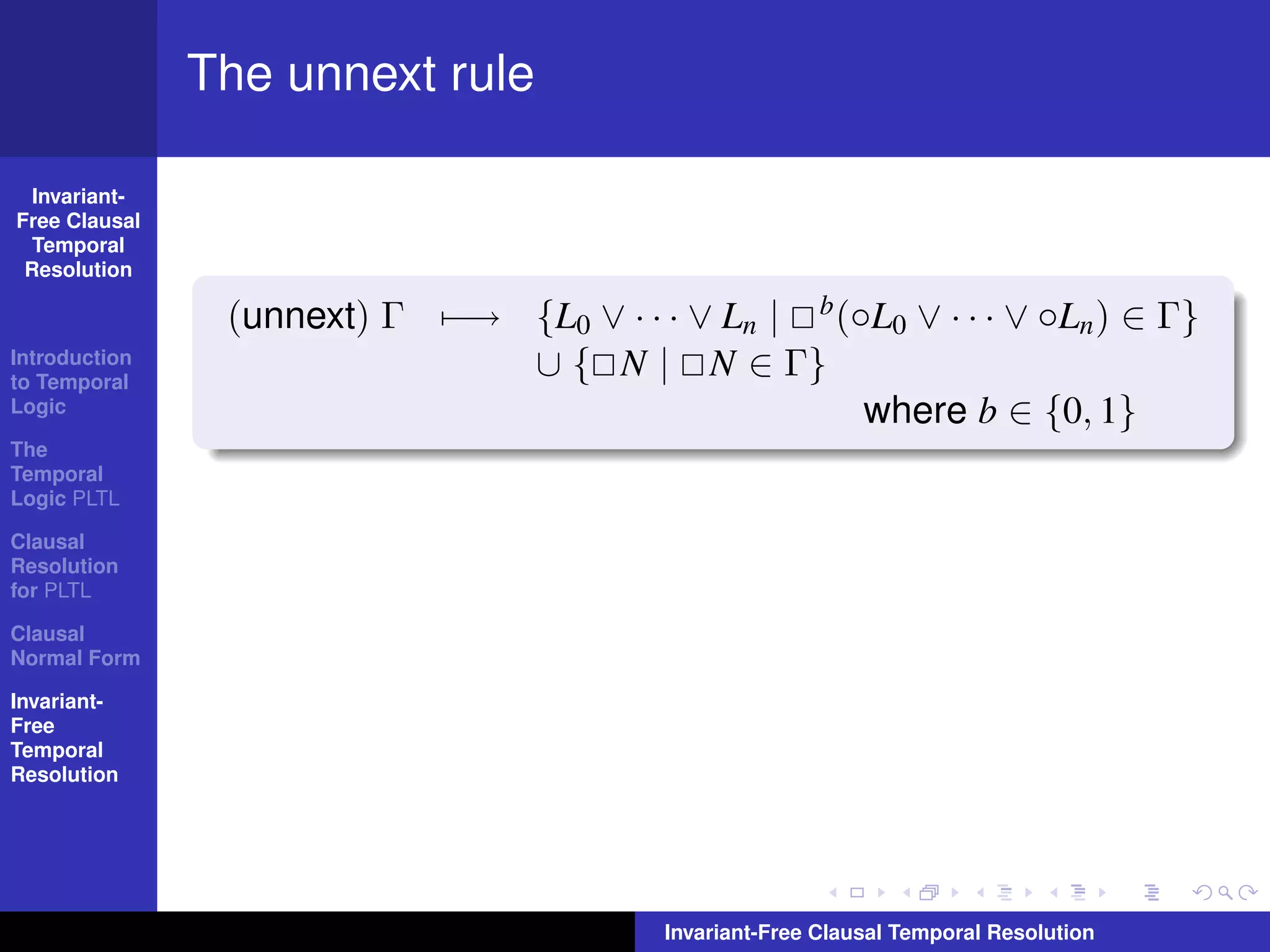 The unnext rule

  Invariant-
Free Clausal
  Temporal
 Resolution

                (unnext) Γ −→ {L0 ∨ · · · ∨ Ln | b (◦L0 ∨ · · · ∨ ◦Ln ) ∈ Γ}
Introduction
to Temporal
                              ∪ { N | N ∈ Γ}
Logic                                                where b ∈ {0, 1}
The
Temporal
Logic PLTL

Clausal
Resolution
for PLTL

Clausal
Normal Form

Invariant-
Free
Temporal
Resolution




                                          Invariant-Free Clausal Temporal Resolution
 