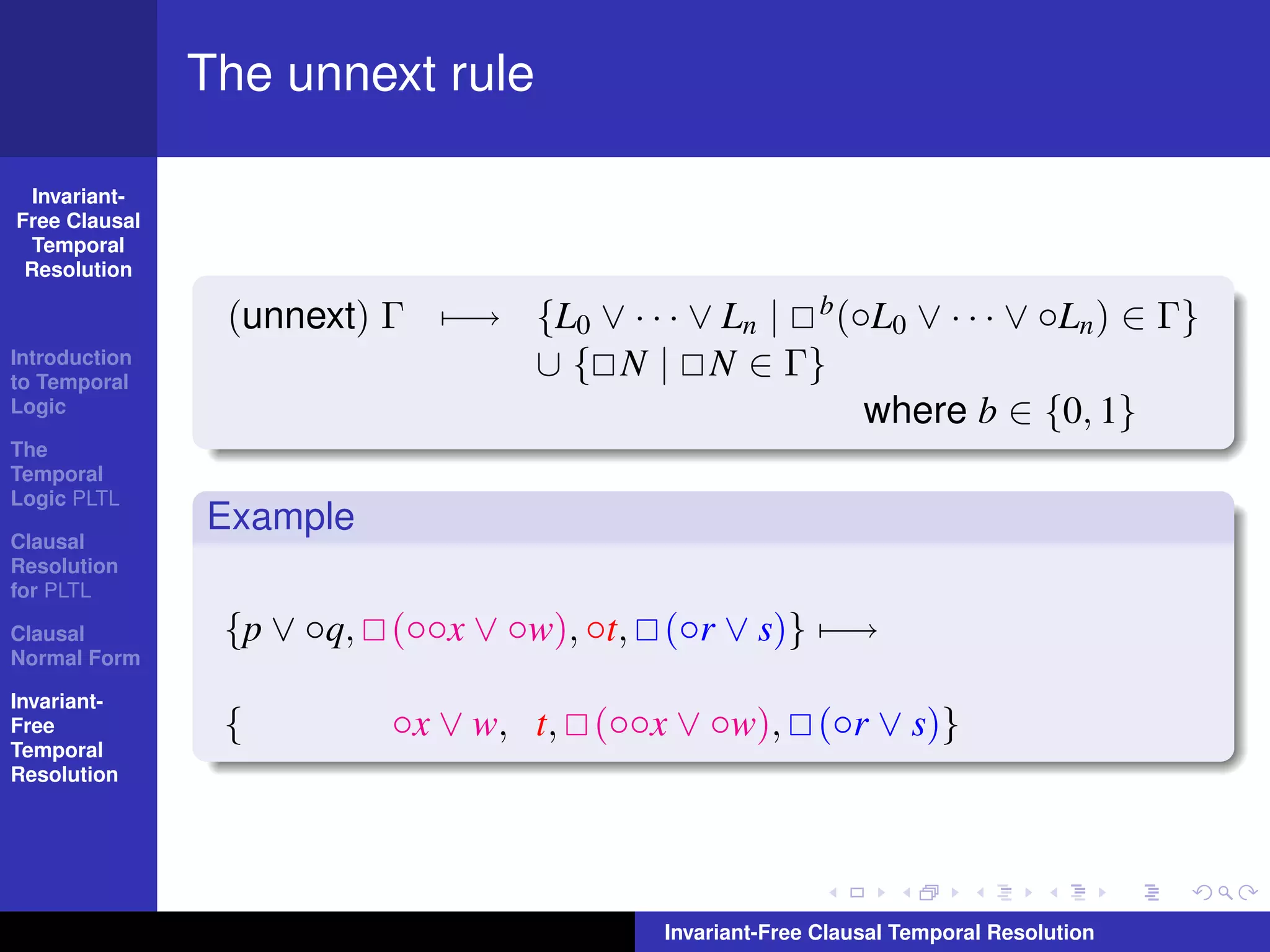 The unnext rule

  Invariant-
Free Clausal
  Temporal
 Resolution

                (unnext) Γ −→ {L0 ∨ · · · ∨ Ln | b (◦L0 ∨ · · · ∨ ◦Ln ) ∈ Γ}
Introduction
to Temporal
                              ∪ { N | N ∈ Γ}
Logic                                                where b ∈ {0, 1}
The
Temporal
Logic PLTL
               Example
Clausal
Resolution
for PLTL

Clausal         {p ∨ ◦q, (◦◦x ∨ ◦w), ◦t, (◦r ∨ s)} −→
Normal Form

Invariant-
Free            {         ◦x ∨ w, t, (◦◦x ∨ ◦w), (◦r ∨ s)}
Temporal
Resolution




                                          Invariant-Free Clausal Temporal Resolution
 