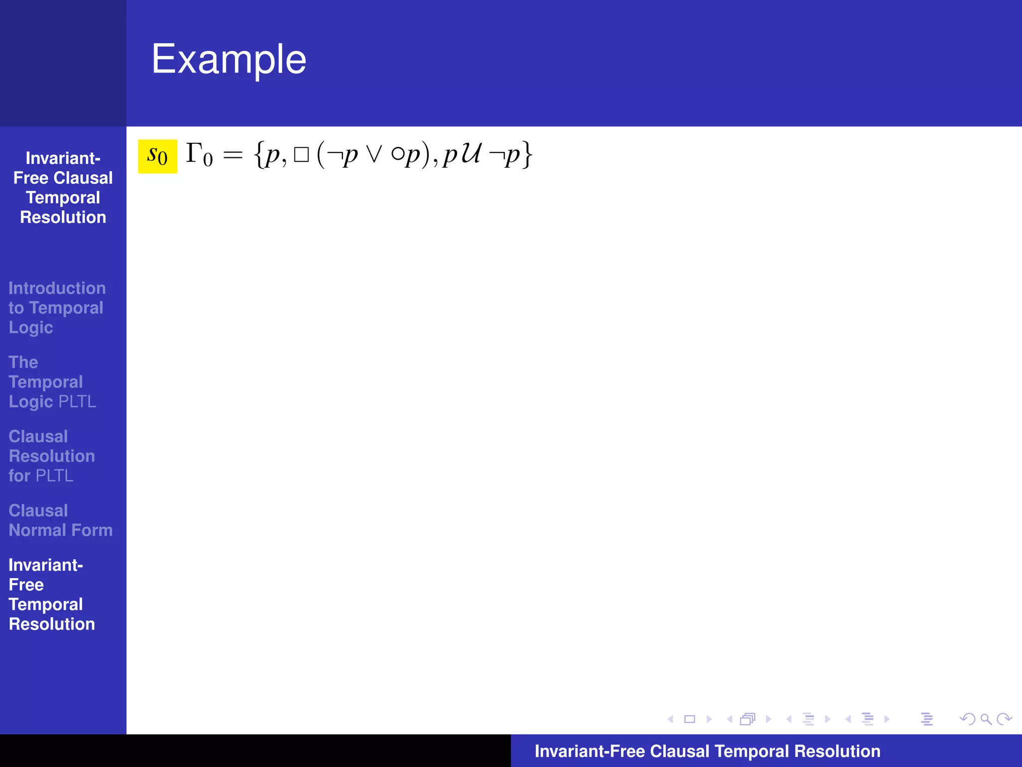 Example

  Invariant-   s0 Γ0 = {p, (¬p ∨ ◦p), p U ¬p}
Free Clausal
  Temporal
 Resolution



Introduction
to Temporal
Logic

The
Temporal
Logic PLTL

Clausal
Resolution
for PLTL

Clausal
Normal Form

Invariant-
Free
Temporal
Resolution




                                                Invariant-Free Clausal Temporal Resolution
 