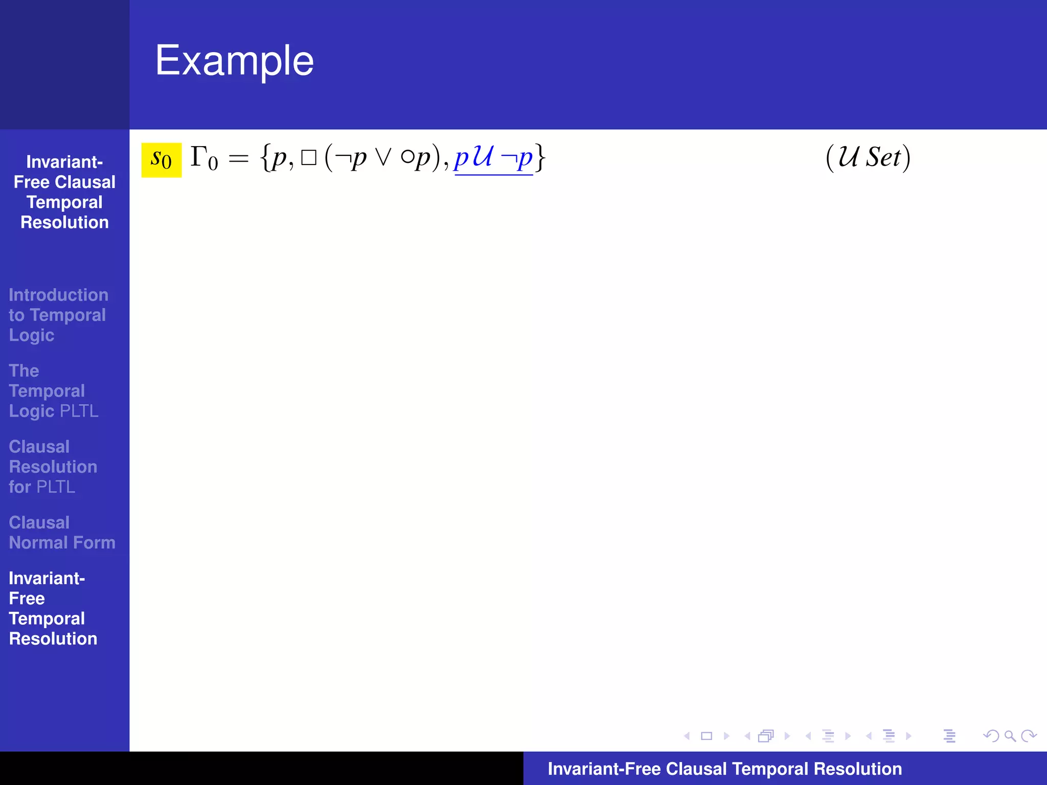 Example

  Invariant-   s0 Γ0 = {p, (¬p ∨ ◦p), p U ¬p}                                   ( U Set)
Free Clausal
  Temporal
 Resolution



Introduction
to Temporal
Logic

The
Temporal
Logic PLTL

Clausal
Resolution
for PLTL

Clausal
Normal Form

Invariant-
Free
Temporal
Resolution




                                                Invariant-Free Clausal Temporal Resolution
 