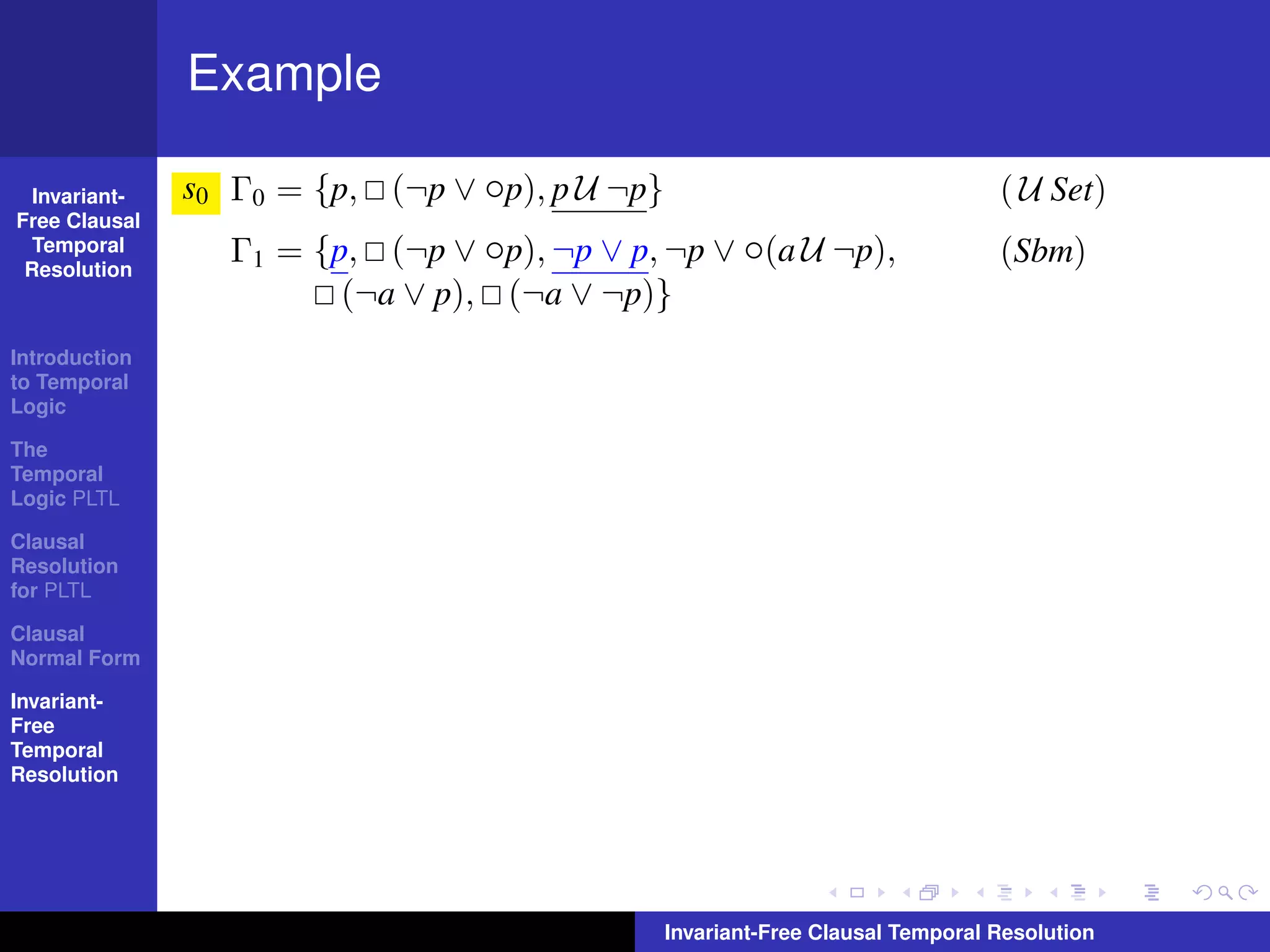 Example

  Invariant-   s0 Γ0 = {p, (¬p ∨ ◦p), p U ¬p}                                   ( U Set)
Free Clausal
  Temporal
 Resolution
                  Γ1 = {p, (¬p ∨ ◦p), ¬p ∨ p, ¬p ∨ ◦(a U ¬p),                   (Sbm)
                         (¬a ∨ p), (¬a ∨ ¬p)}
Introduction
to Temporal
Logic

The
Temporal
Logic PLTL

Clausal
Resolution
for PLTL

Clausal
Normal Form

Invariant-
Free
Temporal
Resolution




                                                Invariant-Free Clausal Temporal Resolution
 