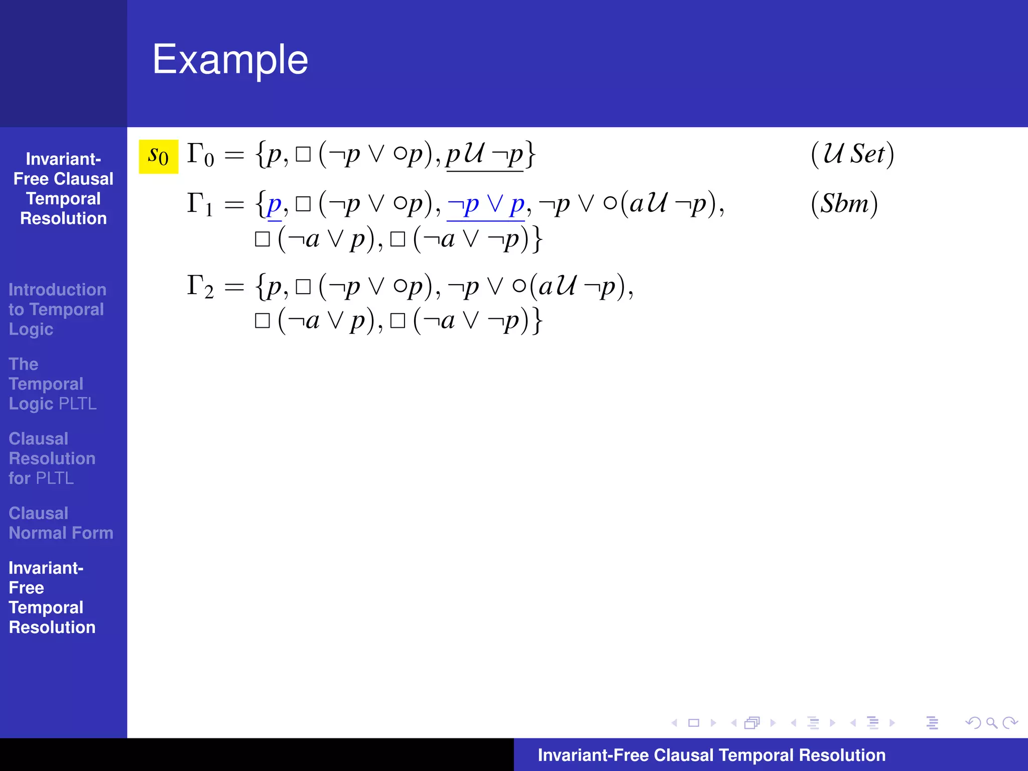 Example

  Invariant-   s0 Γ0 = {p, (¬p ∨ ◦p), p U ¬p}                                   ( U Set)
Free Clausal
  Temporal
 Resolution
                  Γ1 = {p, (¬p ∨ ◦p), ¬p ∨ p, ¬p ∨ ◦(a U ¬p),                   (Sbm)
                         (¬a ∨ p), (¬a ∨ ¬p)}
Introduction      Γ2 = {p, (¬p ∨ ◦p), ¬p ∨ ◦(a U ¬p),
to Temporal
Logic                    (¬a ∨ p), (¬a ∨ ¬p)}
The
Temporal
Logic PLTL

Clausal
Resolution
for PLTL

Clausal
Normal Form

Invariant-
Free
Temporal
Resolution




                                                Invariant-Free Clausal Temporal Resolution
 