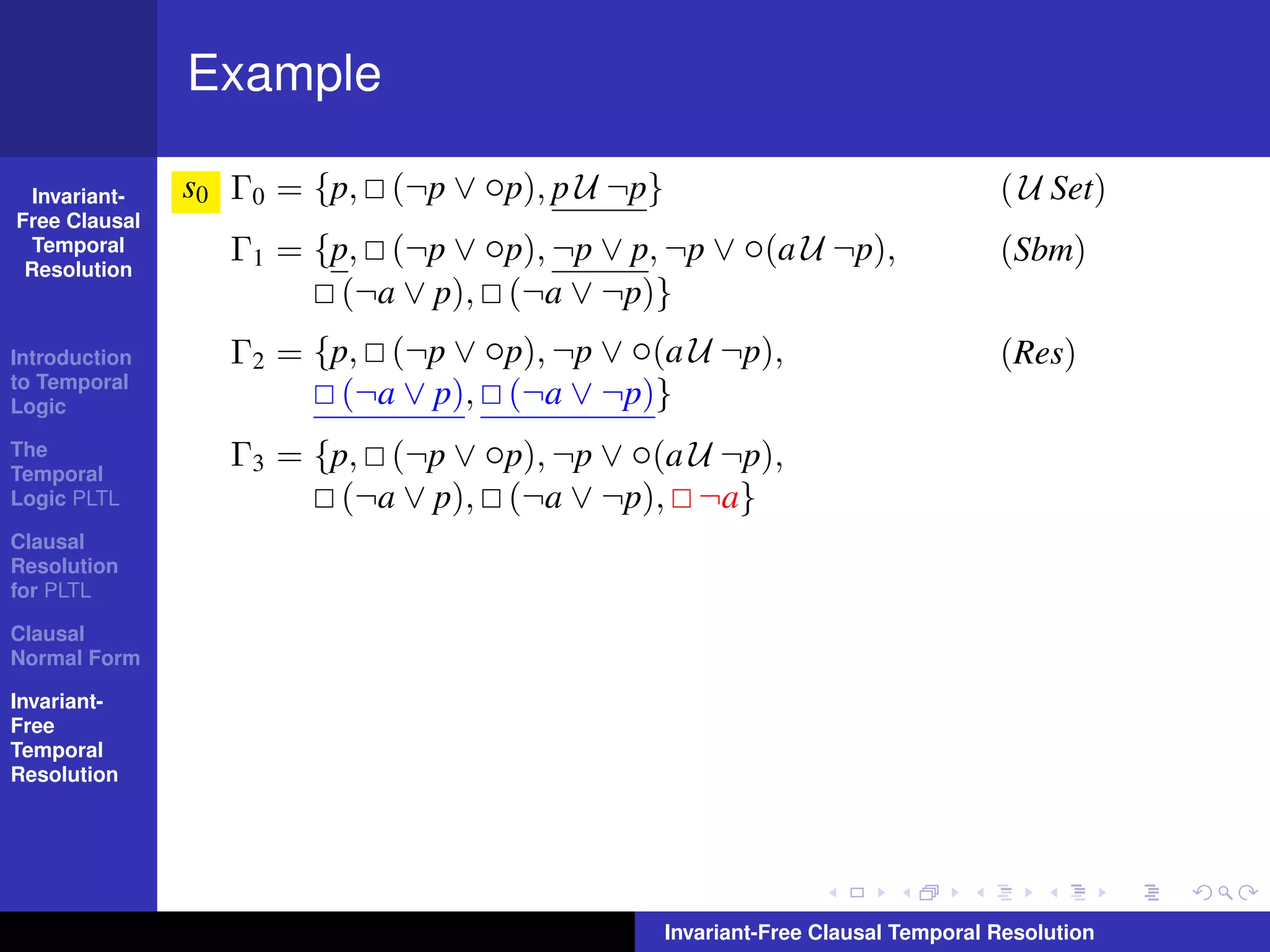 Example

  Invariant-   s0 Γ0 = {p, (¬p ∨ ◦p), p U ¬p}                                   ( U Set)
Free Clausal
  Temporal
 Resolution
                  Γ1 = {p, (¬p ∨ ◦p), ¬p ∨ p, ¬p ∨ ◦(a U ¬p),                   (Sbm)
                         (¬a ∨ p), (¬a ∨ ¬p)}
Introduction      Γ2 = {p, (¬p ∨ ◦p), ¬p ∨ ◦(a U ¬p),                           (Res)
to Temporal
Logic                    (¬a ∨ p), (¬a ∨ ¬p)}
The
Temporal
                  Γ3 = {p, (¬p ∨ ◦p), ¬p ∨ ◦(a U ¬p),
Logic PLTL               (¬a ∨ p), (¬a ∨ ¬p), ¬a}
Clausal
Resolution
for PLTL

Clausal
Normal Form

Invariant-
Free
Temporal
Resolution




                                                Invariant-Free Clausal Temporal Resolution
 