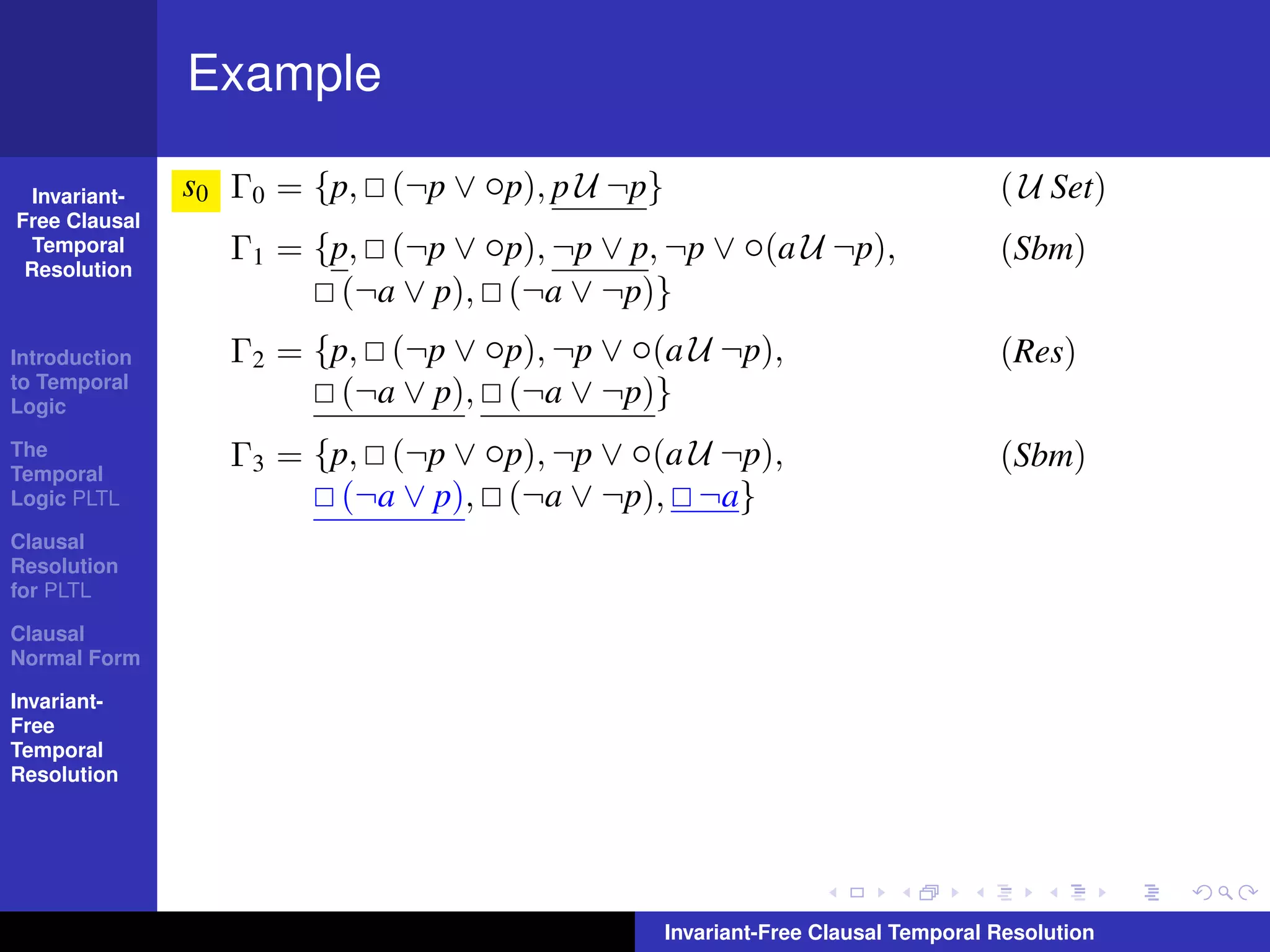 Example

  Invariant-   s0 Γ0 = {p, (¬p ∨ ◦p), p U ¬p}                                   ( U Set)
Free Clausal
  Temporal        Γ1 = {p, (¬p ∨ ◦p), ¬p ∨ p, ¬p ∨ ◦(a U ¬p),                   (Sbm)
 Resolution
                         (¬a ∨ p), (¬a ∨ ¬p)}
Introduction      Γ2 = {p, (¬p ∨ ◦p), ¬p ∨ ◦(a U ¬p),                           (Res)
to Temporal
Logic
                         (¬a ∨ p), (¬a ∨ ¬p)}
The
Temporal
                  Γ3 = {p, (¬p ∨ ◦p), ¬p ∨ ◦(a U ¬p),                           (Sbm)
Logic PLTL               (¬a ∨ p), (¬a ∨ ¬p), ¬a}
Clausal
Resolution
for PLTL

Clausal
Normal Form

Invariant-
Free
Temporal
Resolution




                                                Invariant-Free Clausal Temporal Resolution
 