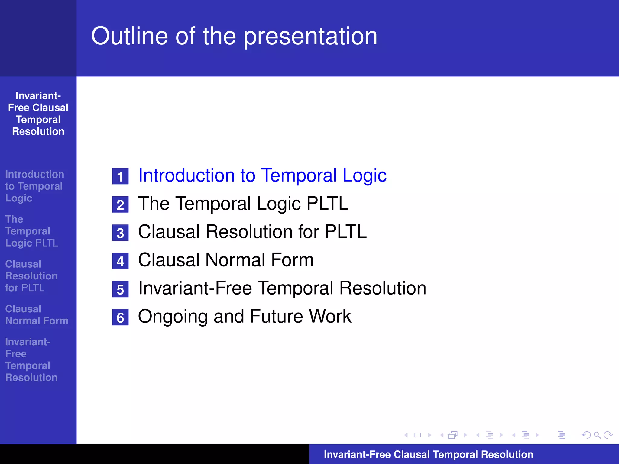 Outline of the presentation

  Invariant-
Free Clausal
  Temporal
 Resolution



Introduction
to Temporal
                 1   Introduction to Temporal Logic
Logic
                 2   The Temporal Logic PLTL
The
Temporal
Logic PLTL
                 3   Clausal Resolution for PLTL
Clausal          4   Clausal Normal Form
Resolution
for PLTL         5   Invariant-Free Temporal Resolution
Clausal
Normal Form      6   Ongoing and Future Work
Invariant-
Free
Temporal
Resolution




                                           Invariant-Free Clausal Temporal Resolution
 