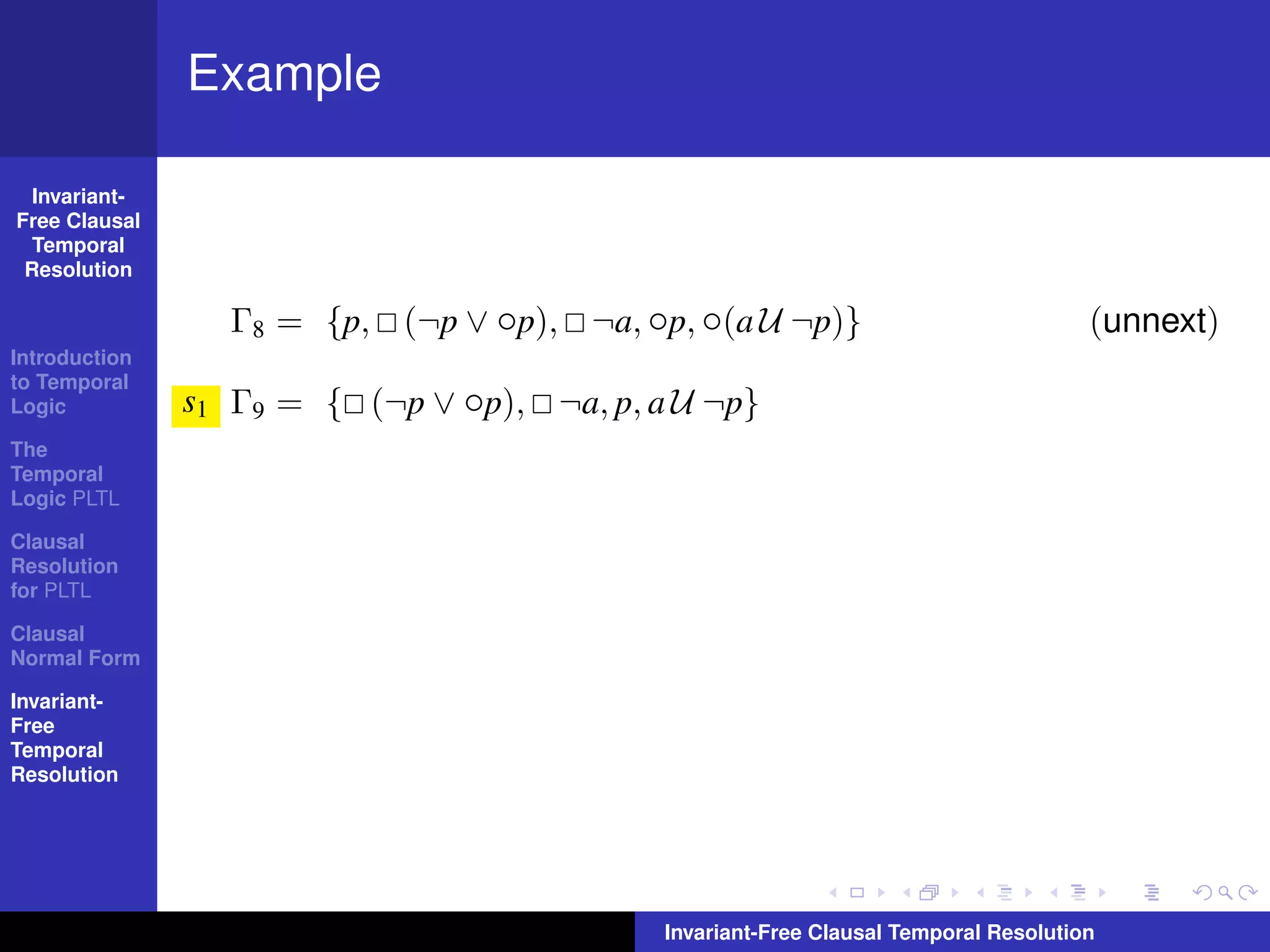 Example

  Invariant-
Free Clausal
  Temporal
 Resolution

                 Γ8 = {p, (¬p ∨ ◦p), ¬a, ◦p, ◦(a U ¬p)}                              (unnext)
Introduction
to Temporal
Logic          s1 Γ9 = { (¬p ∨ ◦p), ¬a, p, a U ¬p}
The
Temporal
Logic PLTL

Clausal
Resolution
for PLTL

Clausal
Normal Form

Invariant-
Free
Temporal
Resolution




                                            Invariant-Free Clausal Temporal Resolution
 
