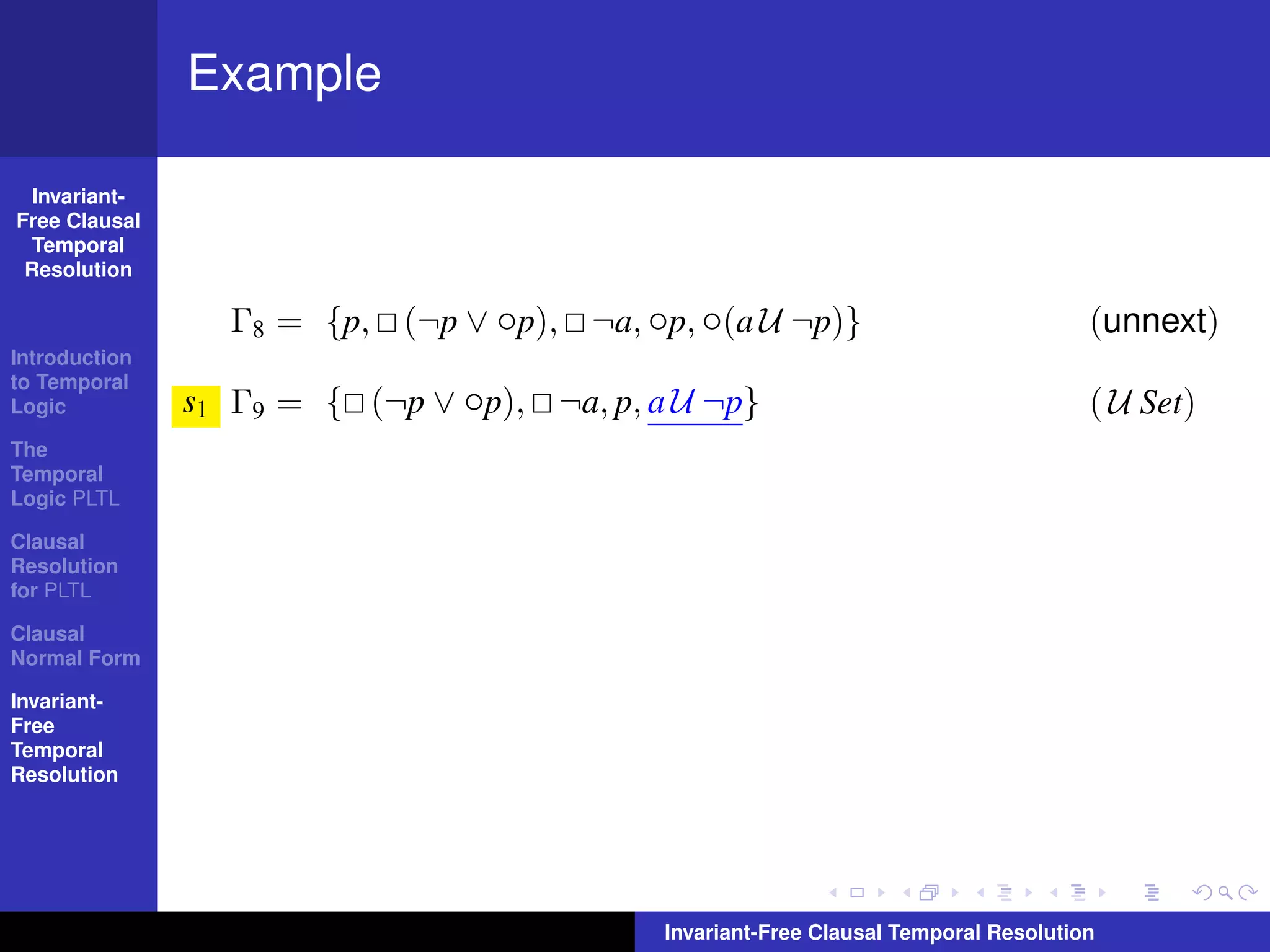 Example

  Invariant-
Free Clausal
  Temporal
 Resolution

                 Γ8 = {p, (¬p ∨ ◦p), ¬a, ◦p, ◦(a U ¬p)}                              (unnext)
Introduction
to Temporal
Logic          s1 Γ9 = { (¬p ∨ ◦p), ¬a, p, a U ¬p}                                   ( U Set)
The
Temporal
Logic PLTL

Clausal
Resolution
for PLTL

Clausal
Normal Form

Invariant-
Free
Temporal
Resolution




                                            Invariant-Free Clausal Temporal Resolution
 