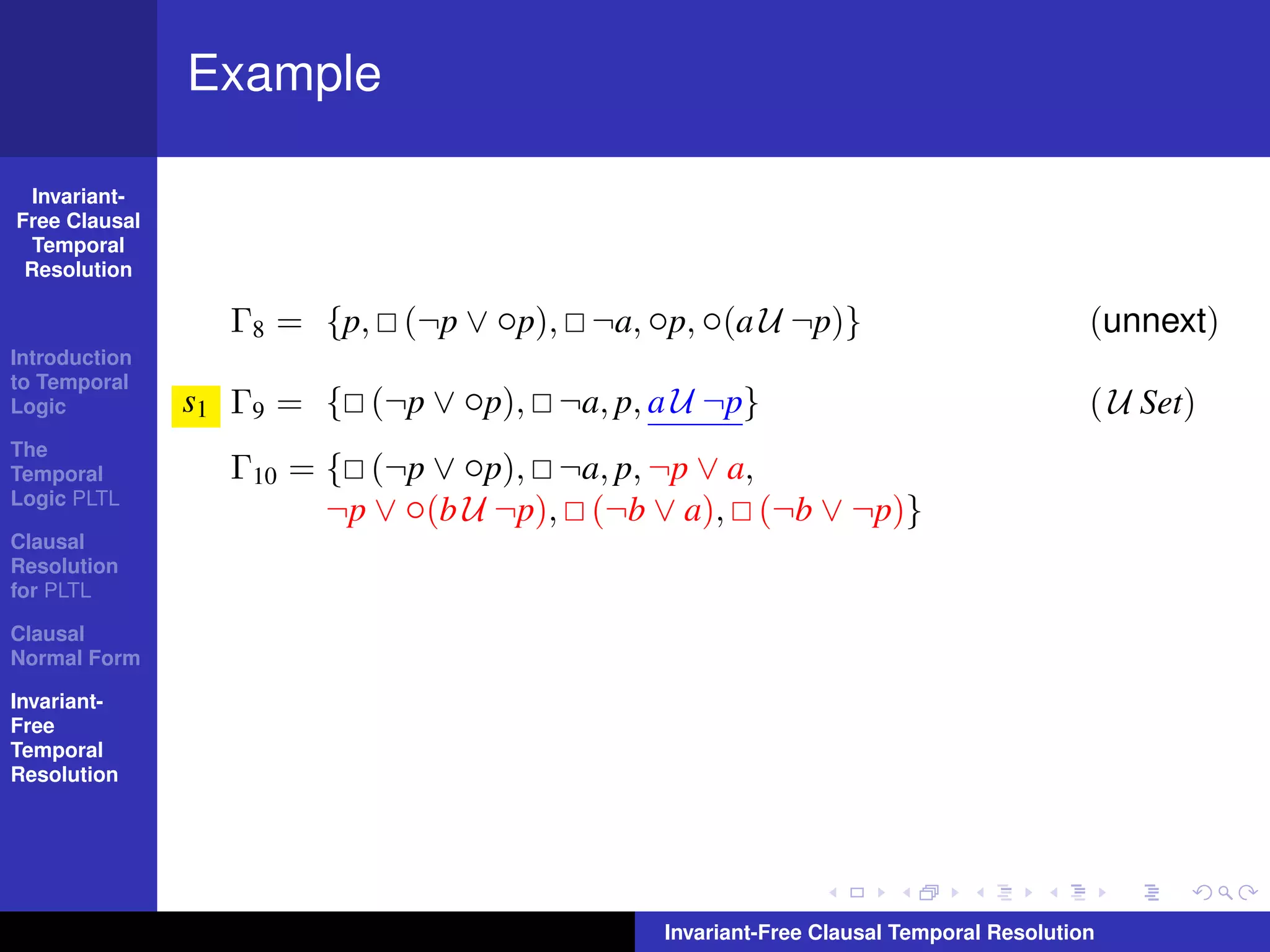 Example

  Invariant-
Free Clausal
  Temporal
 Resolution

                 Γ8 = {p, (¬p ∨ ◦p), ¬a, ◦p, ◦(a U ¬p)}                              (unnext)
Introduction
to Temporal
Logic          s1 Γ9 = { (¬p ∨ ◦p), ¬a, p, a U ¬p}                                   ( U Set)
The
Temporal         Γ10 = { (¬p ∨ ◦p), ¬a, p, ¬p ∨ a,
Logic PLTL
                       ¬p ∨ ◦(b U ¬p), (¬b ∨ a), (¬b ∨ ¬p)}
Clausal
Resolution
for PLTL

Clausal
Normal Form

Invariant-
Free
Temporal
Resolution




                                            Invariant-Free Clausal Temporal Resolution
 
