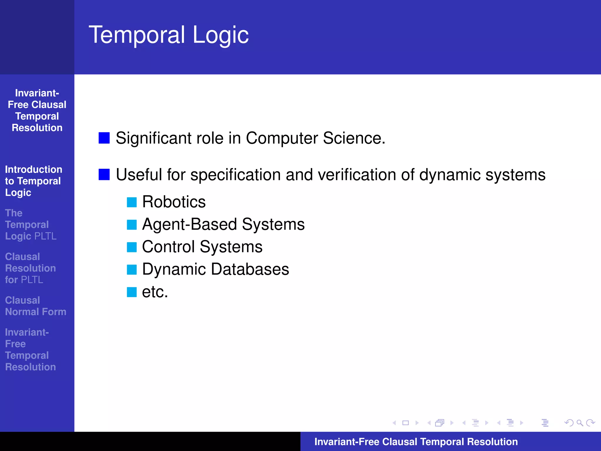 Temporal Logic

  Invariant-
Free Clausal
  Temporal
 Resolution
                 Signiﬁcant role in Computer Science.
Introduction
to Temporal      Useful for speciﬁcation and veriﬁcation of dynamic systems
Logic
                    Robotics
The
Temporal            Agent-Based Systems
Logic PLTL

Clausal
                    Control Systems
Resolution          Dynamic Databases
for PLTL

Clausal
                    etc.
Normal Form

Invariant-
Free
Temporal
Resolution




                                           Invariant-Free Clausal Temporal Resolution
 