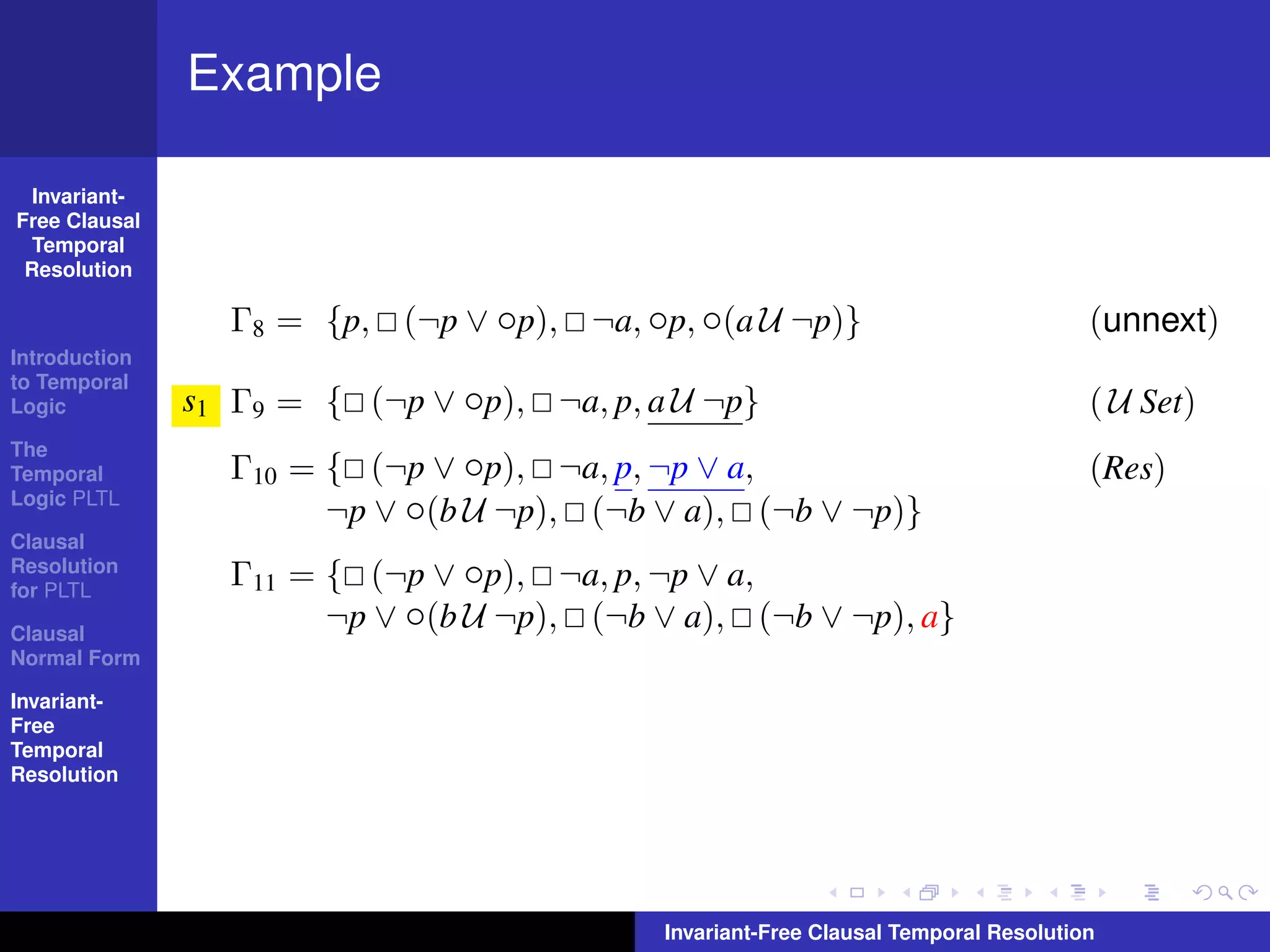 Example

  Invariant-
Free Clausal
  Temporal
 Resolution

                 Γ8 = {p, (¬p ∨ ◦p), ¬a, ◦p, ◦(a U ¬p)}                              (unnext)
Introduction
to Temporal
Logic          s1 Γ9 = { (¬p ∨ ◦p), ¬a, p, a U ¬p}                                   ( U Set)
The
Temporal         Γ10 = { (¬p ∨ ◦p), ¬a, p, ¬p ∨ a,                                   (Res)
Logic PLTL
                       ¬p ∨ ◦(b U ¬p), (¬b ∨ a), (¬b ∨ ¬p)}
Clausal
Resolution
for PLTL
                 Γ11 = { (¬p ∨ ◦p), ¬a, p, ¬p ∨ a,
Clausal
                       ¬p ∨ ◦(b U ¬p), (¬b ∨ a), (¬b ∨ ¬p), a}
Normal Form

Invariant-
Free
Temporal
Resolution




                                            Invariant-Free Clausal Temporal Resolution
 