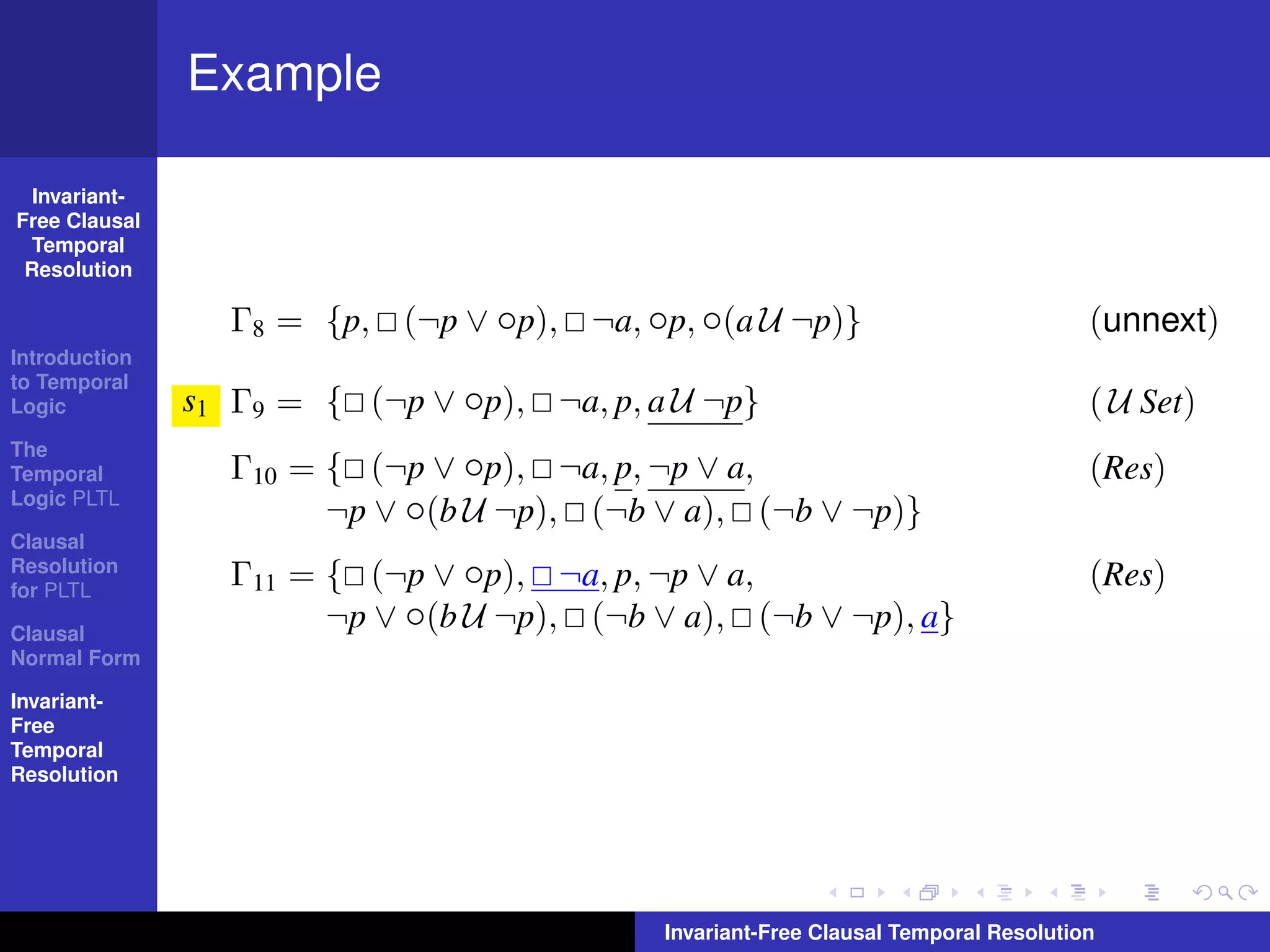Example

  Invariant-
Free Clausal
  Temporal
 Resolution

                 Γ8 = {p, (¬p ∨ ◦p), ¬a, ◦p, ◦(a U ¬p)}                              (unnext)
Introduction
to Temporal
Logic          s1 Γ9 = { (¬p ∨ ◦p), ¬a, p, a U ¬p}                                   ( U Set)
The
Temporal         Γ10 = { (¬p ∨ ◦p), ¬a, p, ¬p ∨ a,                                   (Res)
Logic PLTL
                       ¬p ∨ ◦(b U ¬p), (¬b ∨ a), (¬b ∨ ¬p)}
Clausal
Resolution
for PLTL
                 Γ11 = { (¬p ∨ ◦p), ¬a, p, ¬p ∨ a,                                   (Res)
Clausal
                       ¬p ∨ ◦(b U ¬p), (¬b ∨ a), (¬b ∨ ¬p), a}
Normal Form

Invariant-
Free
Temporal
Resolution




                                            Invariant-Free Clausal Temporal Resolution
 