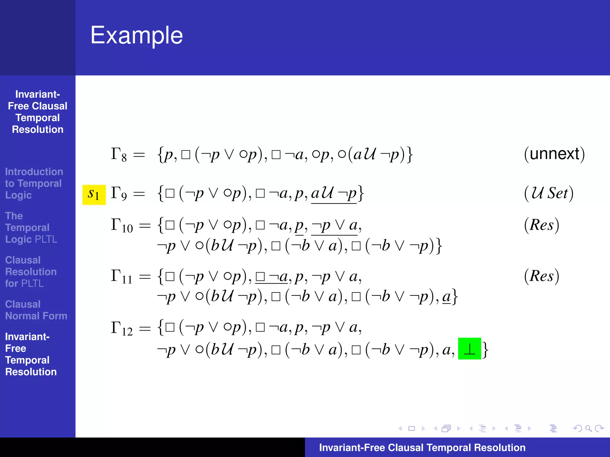 Example

  Invariant-
Free Clausal
  Temporal
 Resolution

                 Γ8 = {p, (¬p ∨ ◦p), ¬a, ◦p, ◦(a U ¬p)}                              (unnext)
Introduction
to Temporal
Logic          s1 Γ9 = { (¬p ∨ ◦p), ¬a, p, a U ¬p}                                   ( U Set)
The
Temporal         Γ10 = { (¬p ∨ ◦p), ¬a, p, ¬p ∨ a,                                   (Res)
Logic PLTL
                       ¬p ∨ ◦(b U ¬p), (¬b ∨ a), (¬b ∨ ¬p)}
Clausal
Resolution
for PLTL
                 Γ11 = { (¬p ∨ ◦p), ¬a, p, ¬p ∨ a,                                   (Res)
Clausal
                       ¬p ∨ ◦(b U ¬p), (¬b ∨ a), (¬b ∨ ¬p), a}
Normal Form

Invariant-
                 Γ12 = { (¬p ∨ ◦p), ¬a, p, ¬p ∨ a,
Free                   ¬p ∨ ◦(b U ¬p), (¬b ∨ a), (¬b ∨ ¬p), a, ⊥ }
Temporal
Resolution




                                            Invariant-Free Clausal Temporal Resolution
 