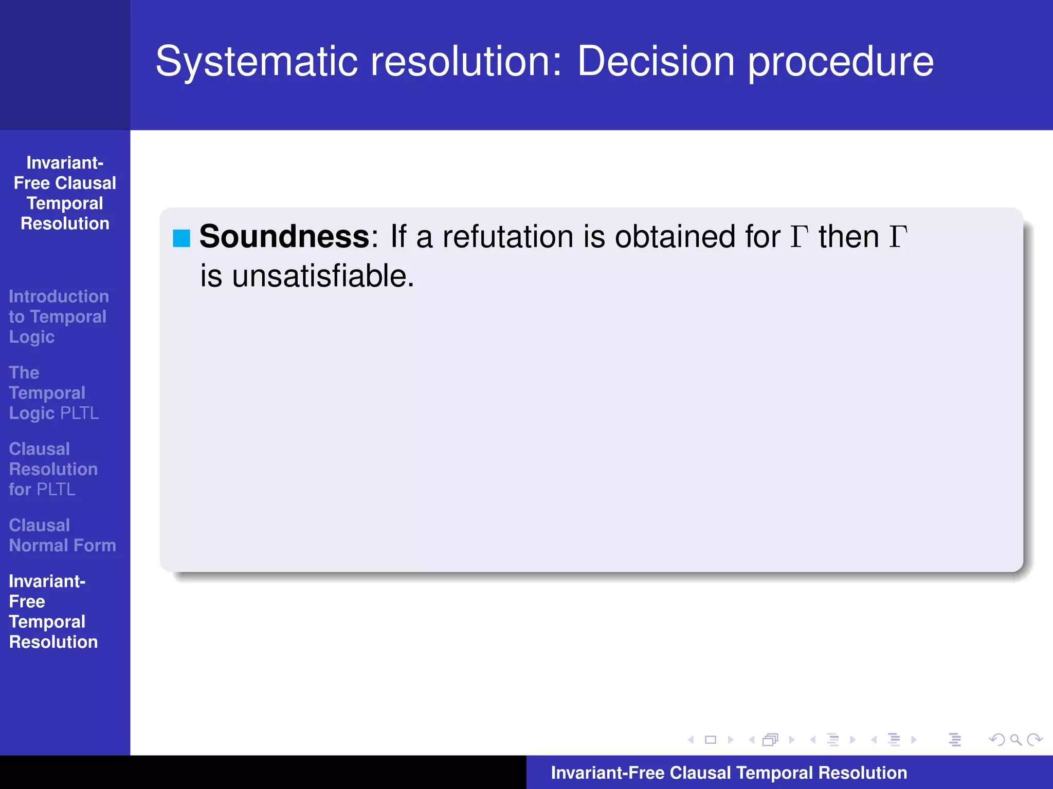 Systematic resolution: Decision procedure

  Invariant-
Free Clausal
  Temporal
 Resolution
                 Soundness: If a refutation is obtained for Γ then Γ
                 is unsatisﬁable.
Introduction
to Temporal
Logic

The
Temporal
Logic PLTL

Clausal
Resolution
for PLTL

Clausal
Normal Form

Invariant-
Free
Temporal
Resolution




                                          Invariant-Free Clausal Temporal Resolution
 