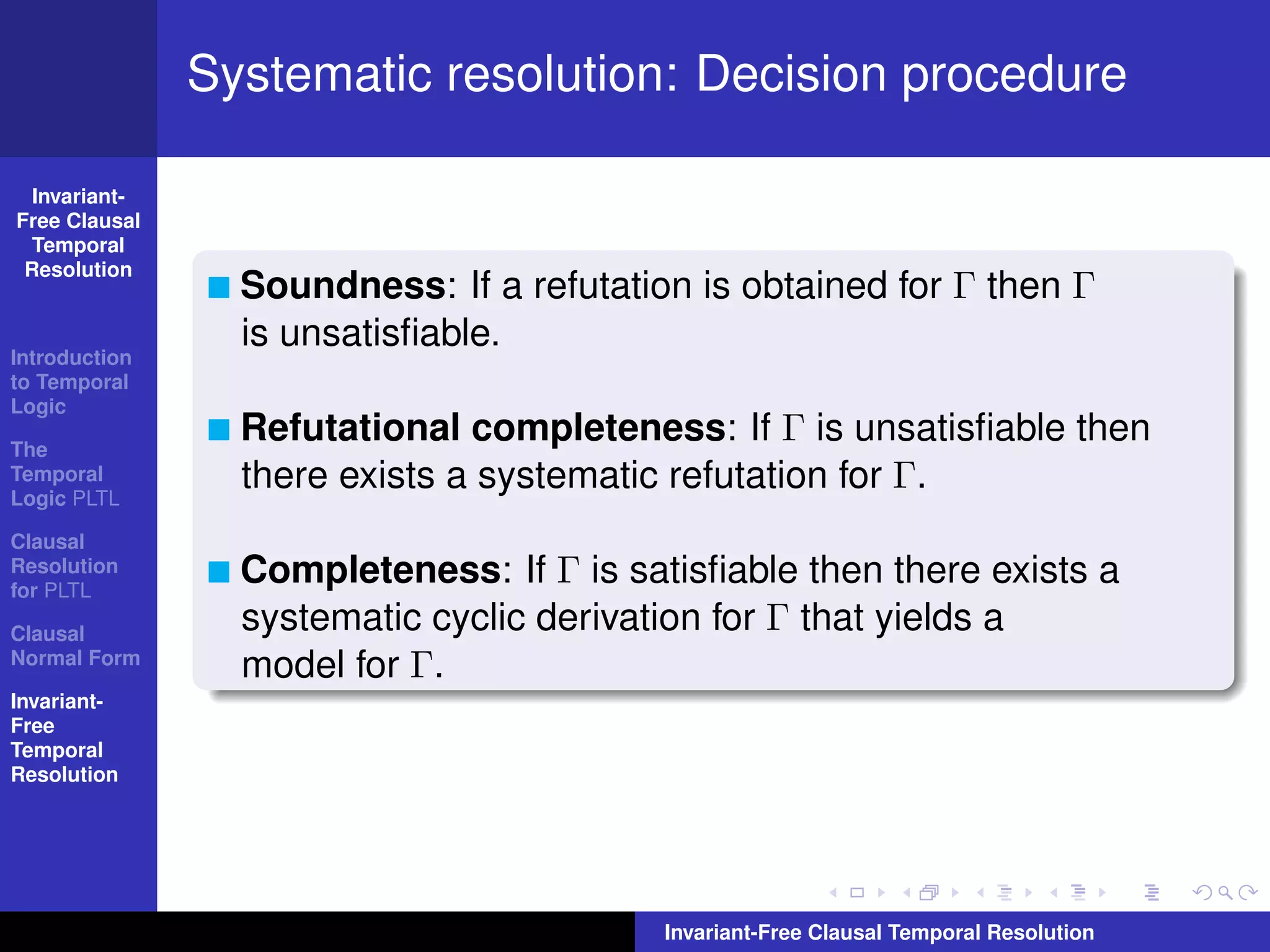 Systematic resolution: Decision procedure

  Invariant-
Free Clausal
  Temporal
 Resolution
                 Soundness: If a refutation is obtained for Γ then Γ
                 is unsatisﬁable.
Introduction
to Temporal
Logic

The
                 Refutational completeness: If Γ is unsatisﬁable then
Temporal
Logic PLTL
                 there exists a systematic refutation for Γ.
Clausal
Resolution
for PLTL
                 Completeness: If Γ is satisﬁable then there exists a
Clausal
                 systematic cyclic derivation for Γ that yields a
Normal Form
                 model for Γ.
Invariant-
Free
Temporal
Resolution




                                          Invariant-Free Clausal Temporal Resolution
 