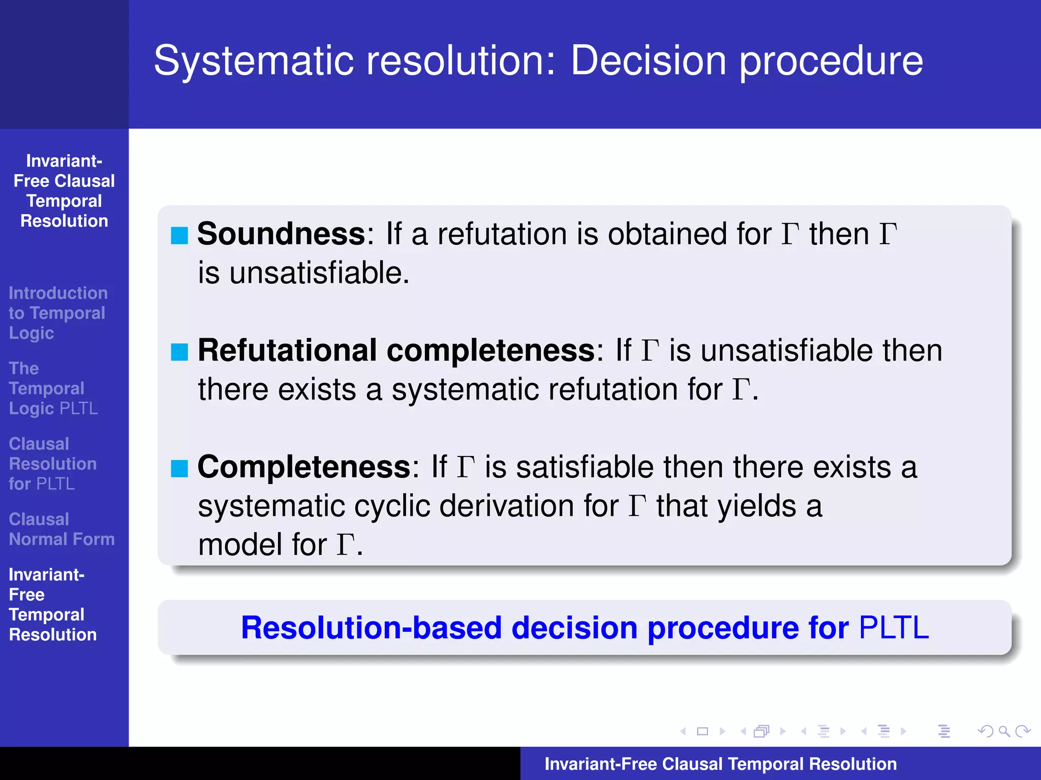Systematic resolution: Decision procedure

  Invariant-
Free Clausal
  Temporal
 Resolution
                 Soundness: If a refutation is obtained for Γ then Γ
                 is unsatisﬁable.
Introduction
to Temporal
Logic

The
                 Refutational completeness: If Γ is unsatisﬁable then
Temporal
Logic PLTL
                 there exists a systematic refutation for Γ.
Clausal
Resolution
for PLTL
                 Completeness: If Γ is satisﬁable then there exists a
Clausal
                 systematic cyclic derivation for Γ that yields a
Normal Form
                 model for Γ.
Invariant-
Free
Temporal
Resolution          Resolution-based decision procedure for PLTL



                                          Invariant-Free Clausal Temporal Resolution
 