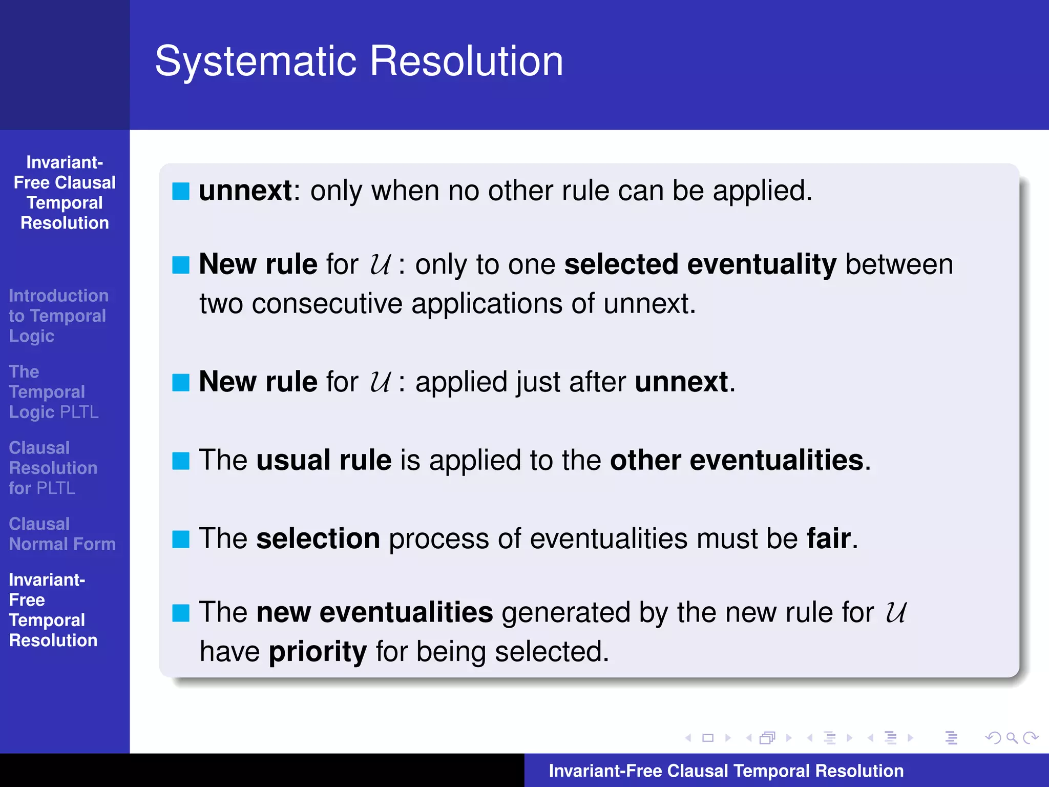 Systematic Resolution

  Invariant-
Free Clausal
  Temporal       unnext: only when no other rule can be applied.
 Resolution

                 New rule for U : only to one selected eventuality between
Introduction
to Temporal
                 two consecutive applications of unnext.
Logic

The
Temporal         New rule for U : applied just after unnext.
Logic PLTL

Clausal
Resolution       The usual rule is applied to the other eventualities.
for PLTL

Clausal
Normal Form      The selection process of eventualities must be fair.
Invariant-
Free
Temporal         The new eventualities generated by the new rule for U
Resolution
                 have priority for being selected.



                                             Invariant-Free Clausal Temporal Resolution
 
