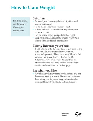 How to Gain Weight

                  Eat often
For more ideas,   • Eat small, nutritious meals often; try five small
see Handout –       meal-snacks a day.
Cooking for       • Set an alarm to remind yourself to eat.
One or Two        • Have a full meal at the time of day when your
                    appetite is best.
                  • Have a snack before you go to bed at night.
                  • Keep nutritious, high calorie snacks where you
                    can see them and reach them easily.

                  Slowly increase your food
                  • It will take your body some time to get used to the
                    extra food. Slowly increase how often and
                    how much you eat. There are a lot of ideas in this
                    handout, try a couple every few days. On
                    different days you will want different foods.
                    After some time, you may be able to eat a high
                    calorie meal as shown on the last page.

                  Eat what you like
                  • Have lots of your favourite foods around and eat
                    these whenever you want. If meat and potatoes
                    does not appeal to you at supper, try a bowl of
                    hot cereal topped with fruit, nuts and cream.




                                                  Manitoba
                                                  Health
 