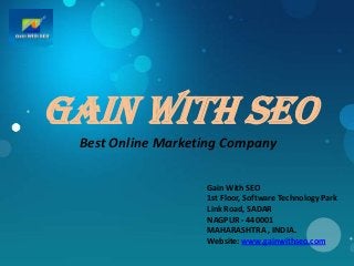 GaIN With seo
 Best Online Marketing Company

                   Gain With SEO
                   1st Floor, Software Technology Park
                   Link Road, SADAR
                   NAGPUR - 440001
                   MAHARASHTRA , INDIA.
                   Website: www.gainwithseo.com
 