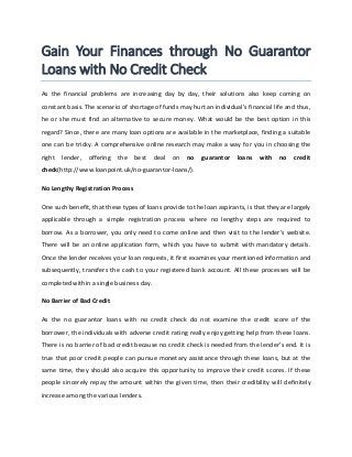 Gain Your Finances through No Guarantor
Loans with No Credit Check
As the financial problems are increasing day by day, their solutions also keep coming on
constant basis. The scenario of shortage of funds may hurt an individual’s financial life and thus,
he or she must find an alternative to secure money. What would be the best option in this
regard? Since, there are many loan options are available in the marketplace, finding a suitable
one can be tricky. A comprehensive online research may make a way for you in choosing the
right lender, offering the best deal on no guarantor loans with no credit
check(http://www.loanpoint.uk/no-guarantor-loans/).
No Lengthy Registration Process
One such benefit, that these types of loans provide to the loan aspirants, is that they are largely
applicable through a simple registration process where no lengthy steps are required to
borrow. As a borrower, you only need to come online and then visit to the lender’s website.
There will be an online application form, which you have to submit with mandatory details.
Once the lender receives your loan requests, it first examines your mentioned information and
subsequently, transfers the cash to your registered bank account. All these processes will be
completed within a single business day.
No Barrier of Bad Credit
As the no guarantor loans with no credit check do not examine the credit score of the
borrower, the individuals with adverse credit rating really enjoy getting help from these loans.
There is no barrier of bad credit because no credit check is needed from the lender’s end. It is
true that poor credit people can pursue monetary assistance through these loans, but at the
same time, they should also acquire this opportunity to improve their credit scores. If these
people sincerely repay the amount within the given time, then their credibility will definitely
increase among the various lenders.
 