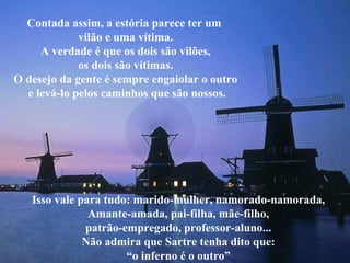 Contada assim, a estória parece ter um  vilão e uma vítima. A verdade é que os dois são vilões, os dois são vítimas. O desejo da gente é sempre engaiolar o outro e levá-lo pelos caminhos que são nossos. Isso vale para tudo: marido-mulher, namorado-namorada, Amante-amada, pai-filha, mãe-filho, patrão-empregado, professor-aluno... Não admira que Sartre tenha dito que: “ o inferno é o outro” 