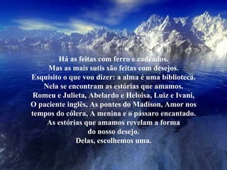 Há as feitas com ferro e cadeados. Mas as mais sutis são feitas com desejos. Esquisito o que vou dizer: a alma é uma biblioteca. Nela se encontram as estórias que amamos. Romeu e Julieta, Abelardo e Heloisa, Luiz e Ivani, O paciente inglês, As pontes do Madison, Amor nos tempos do cólera, A menina e o pássaro encantado. As estórias que amamos revelam a forma do nosso desejo. Delas, escolhemos uma. 
