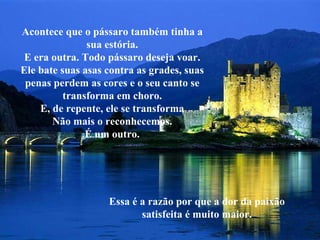 Acontece que o pássaro também tinha a sua estória. E era outra. Todo pássaro deseja voar. Ele bate suas asas contra as grades, suas penas perdem as cores e o seu canto se transforma em choro. E, de repente, ele se transforma Não mais o reconhecemos. É um outro. Essa é a razão por que a dor da paixão satisfeita é muito maior. 