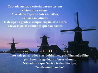 Contada assim, a estória parece ter um  vilão e uma vítima. A verdade é que os dois são vilões, os dois são vítimas. O desejo da gente é sempre engaiolar o outro e levá-lo pelos caminhos que são nossos. Isso vale para tudo: marido-mulher, pai-filha, mãe-filho, patrão-empregado, professor-aluno... Não admira que Sartre tenha dito que: “ o inferno é o outro” 