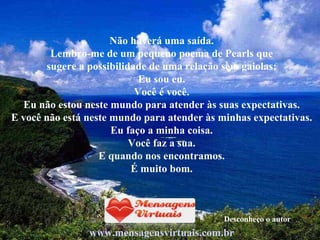 Não haverá uma saída. Lembro-me de um pequeno poema de Pearls que sugere a possibilidade de uma relação sem gaiolas: Eu sou eu. Você é você. Eu não estou neste mundo para atender às suas expectativas. E você não está neste mundo para atender às minhas expectativas. Eu faço a minha coisa. Você faz a sua. E quando nos encontramos. É muito bom. www.mensagensvirtuais.com.br Desconheço o autor 