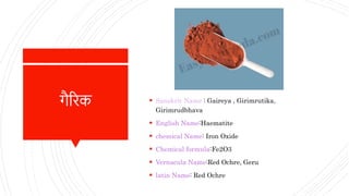गैरिक  Sanskrit Name : Gaireya , Girimrutika,
Girimrudbhava
 English Name:Haematite
 chemical Name: Iron Oxide
 Chemical formula:Fe2O3
 Vernacula Name:Red Ochre, Geru
 latin Name: Red Ochre
 