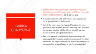 GAIRIKA
GRAHYATWA
 स्वर्णगैरिक
ं स्निग्धं मसृर्ं त्वस्नतकोमलम् । पाषार्गैरिक
ं रूक्षं कस्नििं
िास्नतलोस्नहतम् ।।पाषार्गैरिकात् श्रेष्ठं कस्नथतं स्वर्णगैरिकम् । अतः सवणत्र
मस्नतमाि् योजयेत्स्वर्णगैरिकम् ॥ (R. T. 22/112-113)
 It nullifies the strength and udarda’ and application I
ful in ‘pittaj Gairika- do fay outd
 Out of the above said two types of ‘gairika’, ‘swarna
gairika’ will be snigdha, masṛna and very soft. Whereas
the ‘paṣāna gairika’ will be rükṣya (rough), kathina
(hard) and will have pale red colour.
 Two ratti swarna ga sideration In comparison with
paṣana gairika’. ‘swarna gairika’ is considered ‘srestha’.
Therefore, for all pharmaceutical as well as therapeutic
purposes, it is always better to use ‘swarna gairika’.
 
