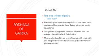 SODHANA
OF
GAIRIKA
 गैरिक तु गवां दुग्धैभस्नवतं िुस्नदच्छस्नत ।
. (RRS 3|49)
 Required quantity of swarna gairika is in a clean halva
yantra and fine powder form. Taken triturated obtain
in oral iron
 The general dosage of be finalized after the flect the
dosage 4 Jatyadi taila S. Gainikádya
 This powder is subjected to one bhavna with cow’s milk
and dry powder stored Suddha use gairika for further
pharmaceutical
Method No.1
 