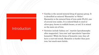 Introduction
 Gairika is the second mineral drug of uparasa group. It
is identified as mineral ‘Haematite’ or ‘Ochre’.
Haematite is the mineral form of iron oxide (Fe,O,), one
of several iron oxides. It is colored black to steel or
silver-grey, brown to reddish brown, or red. It is mined
as the main ore of iron.
 Varieties include ‘kidney ore’, ‘martite (pseudomorphs
after magnetite), ‘iron rose’ and ‘specularite’ (specular
hematite). While the forms of hematite vary, they all
have a rust-red streak. Hematite is harder than pure
iron, but much more brittle.
 