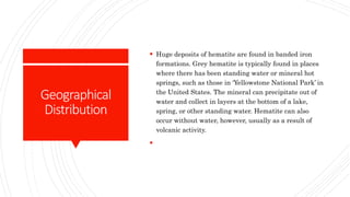 Geographical
Distribution
 Huge deposits of hematite are found in banded iron
formations. Grey hematite is typically found in places
where there has been standing water or mineral hot
springs, such as those in ‘Yellowstone National Park’ in
the United States. The mineral can precipitate out of
water and collect in layers at the bottom of a lake,
spring, or other standing water. Hematite can also
occur without water, however, usually as a result of
volcanic activity.

 