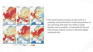  Clay-sized hematite crystals can also occur as a
secondary mineral formed by weathering processes in
soil, and along with other iron oxides or oxyhy-
droxides such as goethite, is responsible for the red
color of many tropical, ancient or otherwise highly
weathered soils.
 