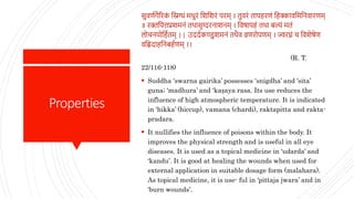Properties
सुवर्णगैरिक
ं स्निग्धं मधुिं स्निस्नििं पिम् । तुविं तापहिर्ं स्नहक्कावस्नमस्निवािर्म्
॥ िक्तस्नपत्तप्रिमिं तथासृग्दििाििम् । स्नवषापहं तथा बल्यं मतं
लोचियोस्नहणतम् || उददणकण्डुिमिं तथैव व्रर्िोपर्म् । ज्विघ्नं च स्नविेषेर्
वस्निदाहस्निबहणर्म् ।।
(R. T.
22/116-118)
 Suddha ‘swarna gairika’ possesses ‘snigdha’ and ‘sita’
guna; ‘madhura’ and ‘kaṣaya rasa. Its use reduces the
influence of high atmospheric temperature. It is indicated
in ‘hikka’ (hiccup), vamana (chardi), raktapitta and rakta-
pradara.
 It nullifies the influence of poisons within the body. It
improves the physical strength and is useful in all eye
diseases. It is used as a topical medicine in ‘udarda’ and
‘kandu’. It is good at healing the wounds when used for
external application in suitable dosage form (malahara).
As topical medicine, it is use- ful in ‘pittaja jwara’ and in
‘burn wounds’.
 