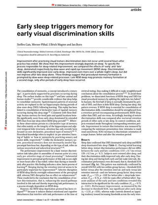 © 2000 Nature America Inc. • http://neurosci.nature.com

                                                                                                                                                                                                    articles



                                                          Early sleep triggers memory for
                                                          early visual discrimination skills
                                                          Steffen Gais, Werner Plihal, Ullrich Wagner and Jan Born

                                                          Clinical Neuroendocrinology, Medical University of Lübeck, Ratzeburger Allee 160/Hs 23a, 23538, Lübeck, Germany
                                                          Correspondence should be addressed to J.B. (born@kfg.mu-luebeck.de)


                                                          Improvement after practicing visual texture discrimination does not occur until several hours after
                                                          practice has ended. We show that this improvement strongly depends on sleep. To specify the
                                                          process responsible for sleep-related improvement, we compared the effects of ‘early’ and ‘late’
                                                          sleep, dominated respectively by slow-wave and rapid eye movement (REM) sleep. Discrimination
                                                          skills significantly improved over early sleep, improved even more over a whole night’s sleep, but did
© 2000 Nature America Inc. • http://neurosci.nature.com




                                                          not improve after late sleep alone. These findings suggest that procedural memory formation is
                                                          prompted by slow-wave sleep-related processes. Late REM sleep may promote memory formation at
                                                          a second stage, only after periods of early sleep have occurred.



                                                          The consolidation of memories, a concept introduced a century                     retrieval testing, thus making it difficult to make straightforward
                                                          ago1, is particularly supported by processes occurring during                     conclusions about the consolidation process22,23. To avoid these
                                                          sleep. The earliest studies on this topic2,3 and later animal and                 problems, we dissociated functions of REM sleep and SWS for
                                                          human studies4–6 provide considerable evidence that sleep helps                   visual procedural memory by splitting the night into two halves9.
                                                          to consolidate memories. Spatiotemporal patterns of neuronal                      In humans, the first half of sleep is normally dominated by peri-
                                                          activity are replayed in the rat hippocampus during periods of                    ods of SWS, and there is little REM sleep. During late sleep, this
                                                          slow-wave sleep (SWS) following learning. This replay has been                    pattern reverses. If REM sleep is essential for consolidation of
                                                          linked to consolidation of declarative types of (spatial) memory                  discrimination skills, consolidation should be strengthened from
                                                          occurring during this sleep stage7,8. Consistent with these find-                 a retention period encompassing predominantly REM sleep,
                                                          ings, human memory for word pairs and spatial locations bene-                     rather than SWS, and vice versa. Accordingly, learning of texture
                                                          fits significantly more from early sleep dominated by extended                    discrimination skills was compared after nocturnal retention
                                                          SWS than from late sleep where REM sleep prevails9–11. Where-                     periods of either early or late sleep. In control conditions, sub-
                                                          as these observations pertain to a declarative type of memory                     jects remained awake throughout corresponding retention peri-
                                                          that relies mainly on the integrity of the hippocampus and adja-                  ods. Improvement in texture discrimination was measured by
                                                          cent temporal lobe structures, attention has only recently been                   comparing the minimum presentation time (stimulus to mask
                                                          focused on non-declarative, procedural types of memory10–13.                      onset asynchrony, SOA) necessary to discriminate orientation of
                                                          Procedural knowledge refers to implicit (or pre-attentive) learn-                 a target feature, before and after the retention period.
                                                          ing of ‘habits’ or ‘how to’ memories by practicing sensory and
                                                          motor skills, respectively14. Unlike the declarative memory sys-                  RESULTS
                                                          tem, procedural memory does not necessarily involve hip-                          Sleep data confirmed that SWS dominated early sleep and REM
                                                          pocampal functions but, depending on the type of task, relies on                  sleep dominated late sleep (Table 1). During initial learning
                                                          various neocortical and subcortical structures15,16.                              before sleep, texture discrimination performance did not differ
                                                              The performance improvement for a basic texture discrimi-                     between the early and late conditions (122 ± 6.7 ms versus
                                                          nation task takes place in assemblies of neurons active at a very                 120 ± 6.3 ms, p > 0.7). Subjects were retested after sleep, and
                                                          early pre-attentive stage of visual processing 17. Substantial                    their discrimination skills improved only after early sleep. Dur-
                                                          improvement in perceptual performance of this task occurs eight                   ing late sleep and during both early and late wake intervals, dis-
                                                          or more hours after it has ended, rather than during or immedi-                   crimination performance even decreased, that is, threshold SOA
                                                          ately after practice; this finding indicates a slow, latent process of            increased (Fig. 1a). This pattern was statistically confirmed by
                                                          learning18. Sleeping during the retention interval seems to be                    overall ANOVA with two within-group factors—threshold SOA
                                                          particularly important for improvement19. Selective disruption                    before versus after the retention interval, and early versus late
                                                          of REM sleep blocks overnight enhancement of the perceptual                       retention interval—and one between-group factor, sleep versus
                                                          skill, whereas SWS disruption has no effect on enhancement12.                     wake (F1,25 = 7.23, p < 0.02 for before/after × sleep/wake inter-
                                                          These results led to the conclusion that the consolidation of tex-                action; F1,25 = 9.74, p < 0.01 for main effect of before/after). Sep-
                                                          ture discrimination, that is, enhancing the neural pathways                       arate analysis of the early and late conditions revealed this
                                                          involved in this task and thereby improving task performance, is                  interaction to be significant for the early condition (F1,13 = 9.73,
                                                          a process strongly dependent on REM sleep.                                        p < 0.01). Performance improvement, as measured by the
                                                              However, the REM sleep deprivation protocol has been cri-                     decrease in threshold SOA, was significant after early sleep
                                                          tiqued20,21 because it induces distinct emotional and cognitive                   (t7 = 2.33, p < 0.05), whereas wake controls showed an oppos-
                                                          disturbances that interfere with task performance at the time of                  ing tendency toward increasing thresholds across the early reten-

                                                          nature neuroscience • volume 3 no 12 • december 2000                                                                                              1335
 