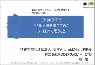 1
ChatGPTで
MML音楽を奏でてみた
& LLMで思うこと
特定非営利活動法人 日本Androidの会 理事長
株式会社KDDIテクノロジー CTO
嶋 是一
この資料内容の一部には、Googleが作成、提供しているコンテンツを複製したものが含まれておりクリエイティブ コモンズの表示 2.5 ライセンスに記載の条件に従って使用しています。
第1回 GPT / ジェネレーティブAI 勉強会 LT
2023年4月16日
 