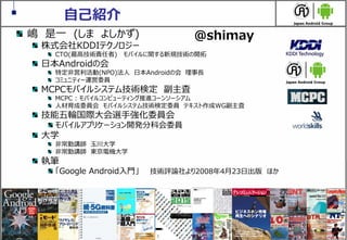 2
自己紹介
嶋 是一 (しま よしかず)
株式会社KDDIテクノロジー
CTO(最高技術責任者) モバイルに関する新規技術の開拓
日本Androidの会
特定非営利活動(NPO)法人 日本Androidの会 理事長
コミュニティー運営委員
MCPCモバイルシステム技術検定 副主査
MCPC : モバイルコンピューティング推進コーンソーシアム
人材育成委員会 モバイルシステム技術検定委員 テキスト作成WG副主査
技能五輪国際大会選手強化委員会
モバイルアプリケーション開発分科会委員
大学
非常勤講師 玉川大学
非常勤講師 東京電機大学
執筆
「Google Android入門」 技術評論社より2008年4月23日出版 ほか
@shimay
 