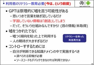 45
利用者のリテラシー教育必要(今は、という前提)
&bull; GPTは原理的に嘘を言う可能性がある
&ndash; 思いつきで言葉を継ぎ足しているだけ
&ndash; 学習していない情報は「創造」してしまう
&ndash; だって、そういう仕組みなんですから! (昔の情報/未取得)
&bull; 嘘をつかれたでなく
&ndash; 嘘つく傾向を知った上で利用する
&ndash; 人の期待が大きすぎるだけ
&bull; コントローすするためには
&ndash; 自分が判断できる知識ドメインの中で実施するべき
&bull; 調べられる契機が必要
&bull; ソースコードもデバックできなければ利用できない
リテラシーを持った
利活用方法
 